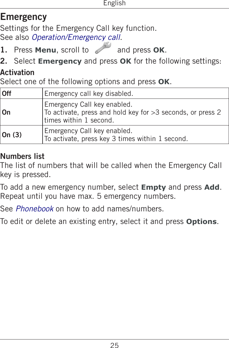 25EnglishEmergencySettings for the Emergency Call key function.  See also Operation/Emergency call.Press Menu, scroll to   and press OK.Select Emergency and press OK for the following settings:ActivationSelect one of the following options and press OK.Off Emergency call key disabled.OnEmergency Call key enabled.To activate, press and hold key for &gt;3 seconds, or press 2 times within 1 second.On (3) Emergency Call key enabled.To activate, press key 3 times within 1 second.Numbers listThe list of numbers that will be called when the Emergency Call key is pressed.To add a new emergency number, select Empty and press Add. Repeat until you have max. 5 emergency numbers.See Phonebook on how to add names/numbers.To edit or delete an existing entry, select it and press Options.1.2.