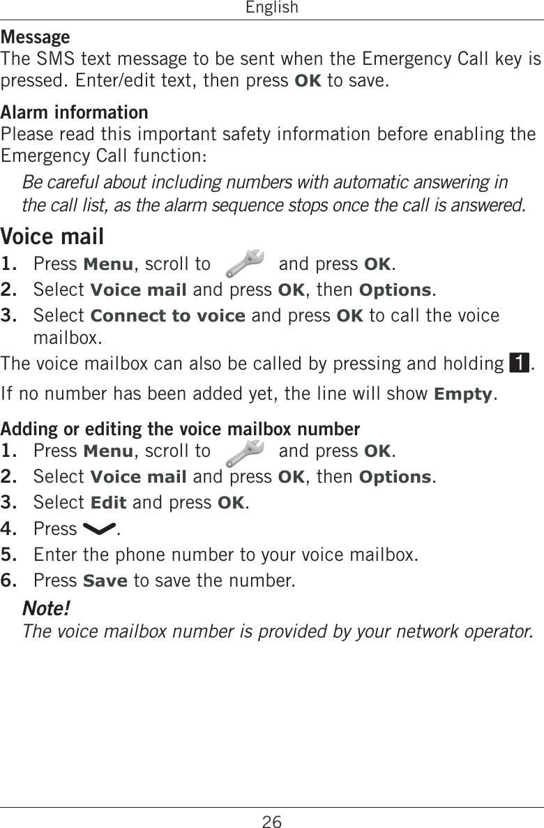 26EnglishMessageThe SMS text message to be sent when the Emergency Call key is pressed. Enter/edit text, then press OK to save.Alarm informationPlease read this important safety information before enabling the Emergency Call function:Be careful about including numbers with automatic answering in the call list, as the alarm sequence stops once the call is answered.Voice mailPress Menu, scroll to   and press OK.Select Voice mail and press OK, then Options.Select Connect to voice and press OK to call the voice mailbox.The voice mailbox can also be called by pressing and holding 1.If no number has been added yet, the line will show Empty.Adding or editing the voice mailbox numberPress Menu, scroll to   and press OK.Select Voice mail and press OK, then Options.Select Edit and press OK.Press  .Enter the phone number to your voice mailbox.Press Save to save the number.Note!The voice mailbox number is provided by your network operator.1.2.3.1.2.3.4.5.6.