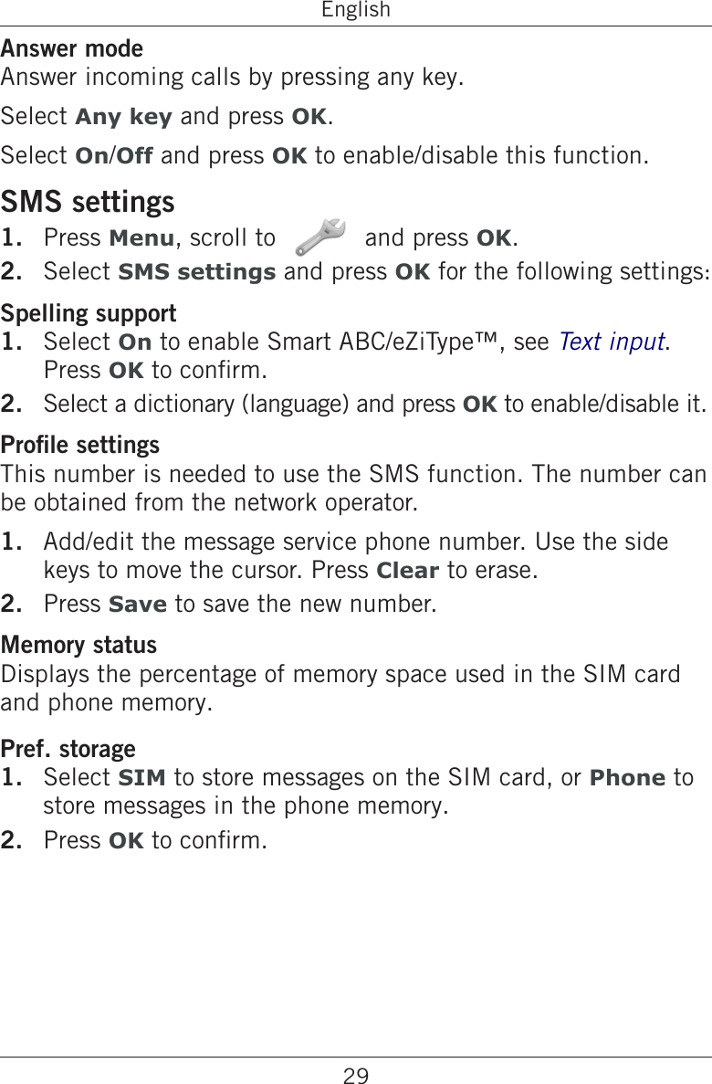 29EnglishAnswer modeAnswer incoming calls by pressing any key.Select Any key and press OK.Select On/Off and press OK to enable/disable this function.SMS settingsPress Menu, scroll to   and press OK.Select SMS settings and press OK for the following settings:Spelling supportSelect On to enable Smart ABC/eZiType™, see Text input. Press OK to conrm.Select a dictionary (language) and press OK to enable/disable it.Prole settingsThis number is needed to use the SMS function. The number can be obtained from the network operator.Add/edit the message service phone number. Use the side keys to move the cursor. Press Clear to erase.Press Save to save the new number.Memory statusDisplays the percentage of memory space used in the SIM card and phone memory.Pref. storageSelect SIM to store messages on the SIM card, or Phone to store messages in the phone memory.Press OK to conrm.1.2.1.2.1.2.1.2.