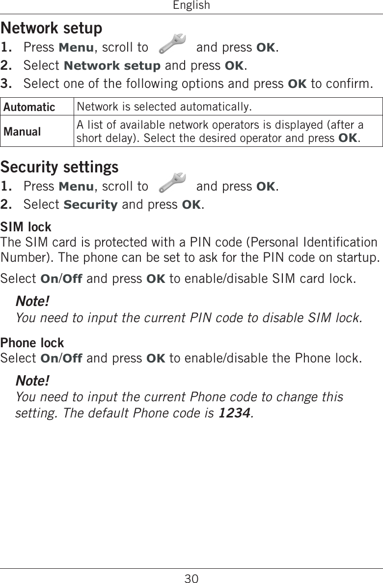 30EnglishNetwork setupPress Menu, scroll to   and press OK.Select Network setup and press OK.Select one of the following options and press OK to conrm.Automatic Network is selected automatically.Manual A list of available network operators is displayed (after a short delay). Select the desired operator and press OK.Security settingsPress Menu, scroll to   and press OK.Select Security and press OK.SIM lockThe SIM card is protected with a PIN code (Personal Identication Number). The phone can be set to ask for the PIN code on startup.Select On/Off and press OK to enable/disable SIM card lock.Note!You need to input the current PIN code to disable SIM lock.Phone lockSelect On/Off and press OK to enable/disable the Phone lock.Note!You need to input the current Phone code to change this setting. The default Phone code is 1234.1.2.3.1.2.