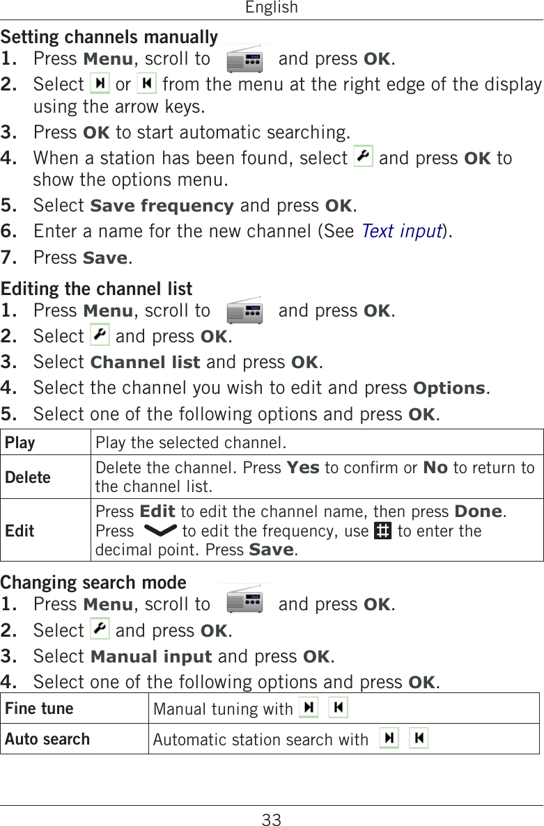 33EnglishSetting channels manuallyPress Menu, scroll to   and press OK.Select   or   from the menu at the right edge of the display using the arrow keys.Press OK to start automatic searching.When a station has been found, select   and press OK to show the options menu.Select Save frequency and press OK.Enter a name for the new channel (See Text input).Press Save.Editing the channel listPress Menu, scroll to   and press OK.Select   and press OK.Select Channel list and press OK.Select the channel you wish to edit and press Options.Select one of the following options and press OK.Play Play the selected channel.Delete Delete the channel. Press Yes to conrm or No to return to the channel list.EditPress Edit to edit the channel name, then press Done. Press    to edit the frequency, use # to enter the decimal point. Press Save.Changing search modePress Menu, scroll to   and press OK.Select   and press OK.Select Manual input and press OK.Select one of the following options and press OK.Fine tune Manual tuning with      Auto search Automatic station search with       1.2.3.4.5.6.7.1.2.3.4.5.1.2.3.4.