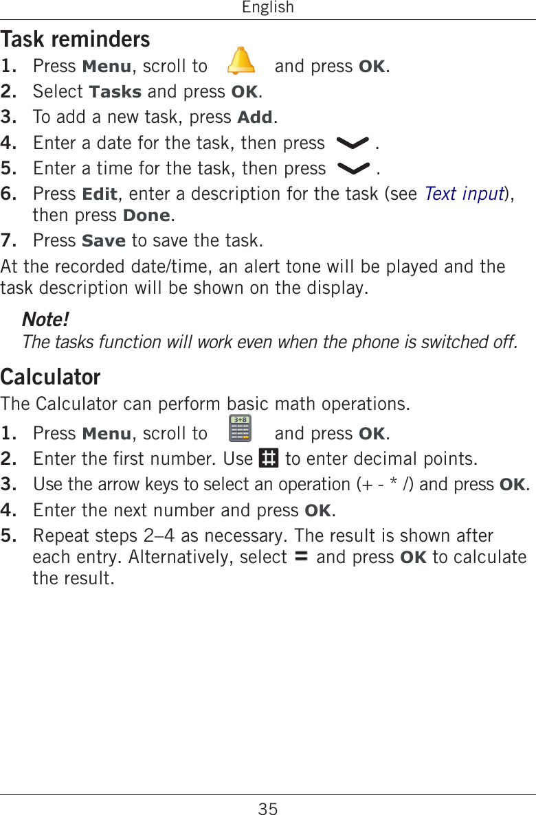 35EnglishTask remindersPress Menu, scroll to   and press OK.Select Tasks and press OK.To add a new task, press Add.Enter a date for the task, then press    .Enter a time for the task, then press    .Press Edit, enter a description for the task (see Text input), then press Done.Press Save to save the task.At the recorded date/time, an alert tone will be played and the task description will be shown on the display.Note!The tasks function will work even when the phone is switched off.CalculatorThe Calculator can perform basic math operations.Press Menu, scroll to   and press OK.Enter the rst number. Use # to enter decimal points.Use the arrow keys to select an operation (+ - * /) and press OK.Enter the next number and press OK.Repeat steps 2–4 as necessary. The result is shown after each entry. Alternatively, select   and press OK to calculate the result.1.2.3.4.5.6.7.1.2.3.4.5.