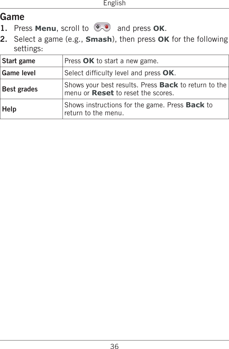 36EnglishGamePress Menu, scroll to   and press OK.Select a game (e.g., Smash), then press OK for the following settings:Start game Press OK to start a new game.Game level Select difculty level and press OK.Best grades Shows your best results. Press Back to return to the menu or Reset to reset the scores.Help Shows instructions for the game. Press Back to return to the menu.1.2.