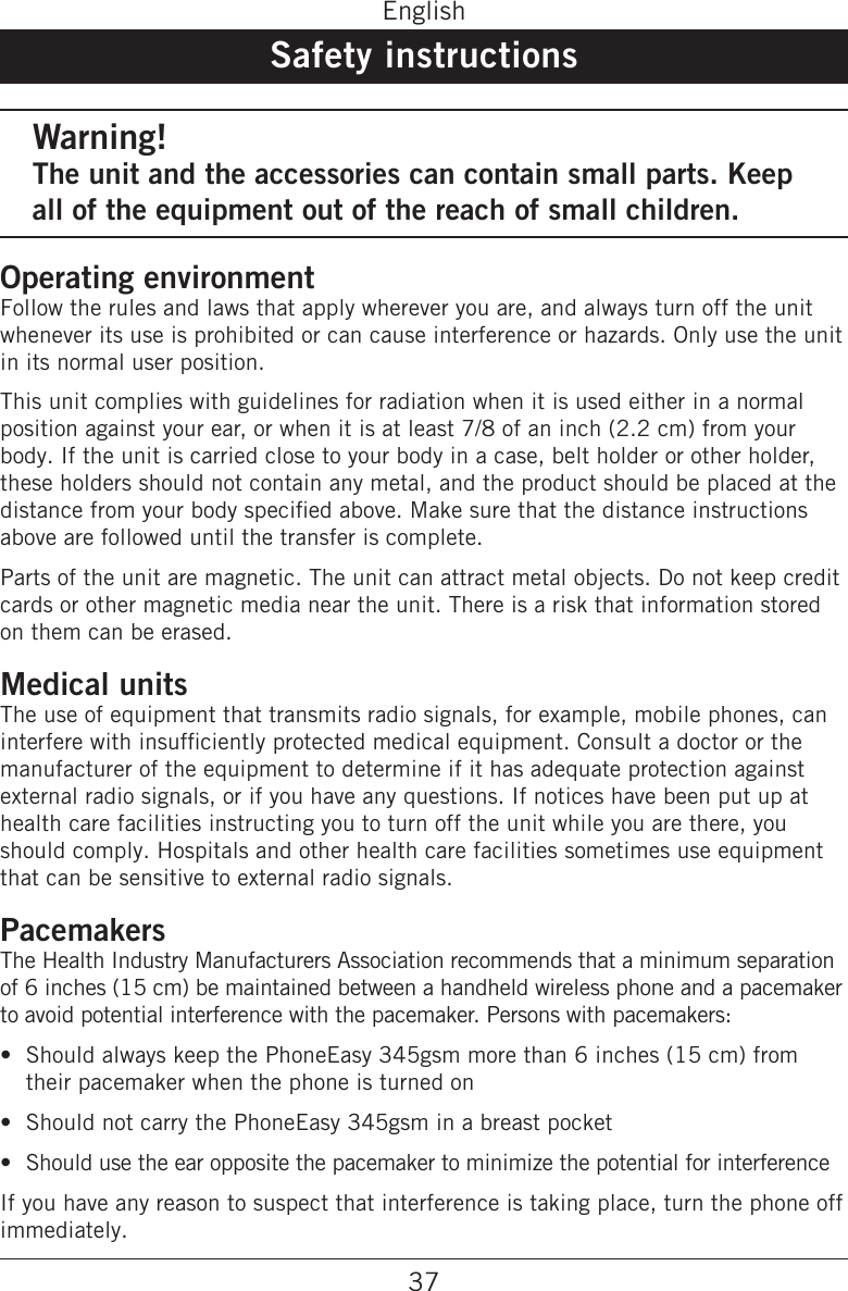 37EnglishSafety instructionsWarning!The unit and the accessories can contain small parts. Keep all of the equipment out of the reach of small children.Operating environmentFollow the rules and laws that apply wherever you are, and always turn off the unit whenever its use is prohibited or can cause interference or hazards. Only use the unit in its normal user position.This unit complies with guidelines for radiation when it is used either in a normal position against your ear, or when it is at least 7/8 of an inch (2.2 cm) from your body. If the unit is carried close to your body in a case, belt holder or other holder, these holders should not contain any metal, and the product should be placed at the distance from your body specied above. Make sure that the distance instructions above are followed until the transfer is complete.Parts of the unit are magnetic. The unit can attract metal objects. Do not keep credit cards or other magnetic media near the unit. There is a risk that information stored on them can be erased.Medical unitsThe use of equipment that transmits radio signals, for example, mobile phones, can interfere with insufciently protected medical equipment. Consult a doctor or the manufacturer of the equipment to determine if it has adequate protection against external radio signals, or if you have any questions. If notices have been put up at health care facilities instructing you to turn off the unit while you are there, you should comply. Hospitals and other health care facilities sometimes use equipment that can be sensitive to external radio signals.PacemakersThe Health Industry Manufacturers Association recommends that a minimum separation of 6 inches (15 cm) be maintained between a handheld wireless phone and a pacemaker to avoid potential interference with the pacemaker. Persons with pacemakers:Should always keep the PhoneEasy 345gsm more than 6 inches (15 cm) from their pacemaker when the phone is turned onShould not carry the PhoneEasy 345gsm in a breast pocketShould use the ear opposite the pacemaker to minimize the potential for interferenceIf you have any reason to suspect that interference is taking place, turn the phone off immediately.•••