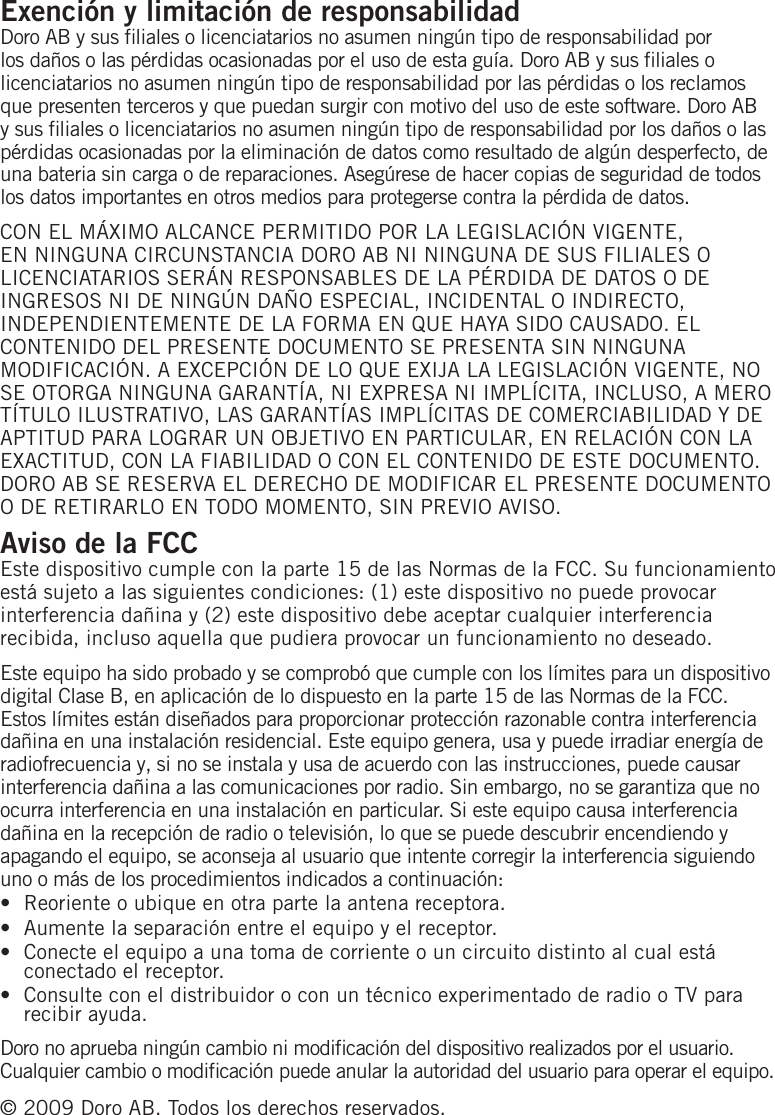 Exención y limitación de responsabilidadDoro AB y sus liales o licenciatarios no asumen ningún tipo de responsabilidad por los daños o las pérdidas ocasionadas por el uso de esta guía. Doro AB y sus liales o licenciatarios no asumen ningún tipo de responsabilidad por las pérdidas o los reclamos que presenten terceros y que puedan surgir con motivo del uso de este software. Doro AB y sus liales o licenciatarios no asumen ningún tipo de responsabilidad por los daños o las pérdidas ocasionadas por la eliminación de datos como resultado de algún desperfecto, de una bateria sin carga o de reparaciones. Asegúrese de hacer copias de seguridad de todos los datos importantes en otros medios para protegerse contra la pérdida de datos.CON EL MÁXIMO ALCANCE PERMITIDO POR LA LEGISLACIÓN VIGENTE, EN NINGUNA CIRCUNSTANCIA DORO AB NI NINGUNA DE SUS FILIALES O LICENCIATARIOS SERÁN RESPONSABLES DE LA PÉRDIDA DE DATOS O DE INGRESOS NI DE NINGÚN DAÑO ESPECIAL, INCIDENTAL O INDIRECTO, INDEPENDIENTEMENTE DE LA FORMA EN QUE HAYA SIDO CAUSADO. EL CONTENIDO DEL PRESENTE DOCUMENTO SE PRESENTA SIN NINGUNA MODIFICACIÓN. A EXCEPCIÓN DE LO QUE EXIJA LA LEGISLACIÓN VIGENTE, NO SE OTORGA NINGUNA GARANTÍA, NI EXPRESA NI IMPLÍCITA, INCLUSO, A MERO TÍTULO ILUSTRATIVO, LAS GARANTÍAS IMPLÍCITAS DE COMERCIABILIDAD Y DE APTITUD PARA LOGRAR UN OBJETIVO EN PARTICULAR, EN RELACIÓN CON LA EXACTITUD, CON LA FIABILIDAD O CON EL CONTENIDO DE ESTE DOCUMENTO. DORO AB SE RESERVA EL DERECHO DE MODIFICAR EL PRESENTE DOCUMENTO O DE RETIRARLO EN TODO MOMENTO, SIN PREVIO AVISO.Aviso de la FCCEste dispositivo cumple con la parte 15 de las Normas de la FCC. Su funcionamiento está sujeto a las siguientes condiciones: (1) este dispositivo no puede provocar interferencia dañina y (2) este dispositivo debe aceptar cualquier interferencia recibida, incluso aquella que pudiera provocar un funcionamiento no deseado.Este equipo ha sido probado y se comprobó que cumple con los límites para un dispositivo digital Clase B, en aplicación de lo dispuesto en la parte 15 de las Normas de la FCC. Estos límites están diseñados para proporcionar protección razonable contra interferencia dañina en una instalación residencial. Este equipo genera, usa y puede irradiar energía de radiofrecuencia y, si no se instala y usa de acuerdo con las instrucciones, puede causar interferencia dañina a las comunicaciones por radio. Sin embargo, no se garantiza que no ocurra interferencia en una instalación en particular. Si este equipo causa interferencia dañina en la recepción de radio o televisión, lo que se puede descubrir encendiendo y apagando el equipo, se aconseja al usuario que intente corregir la interferencia siguiendo uno o más de los procedimientos indicados a continuación:Reoriente o ubique en otra parte la antena receptora.Aumente la separación entre el equipo y el receptor.Conecte el equipo a una toma de corriente o un circuito distinto al cual está conectado el receptor.Consulte con el distribuidor o con un técnico experimentado de radio o TV para recibir ayuda.Doro no aprueba ningún cambio ni modicación del dispositivo realizados por el usuario. Cualquier cambio o modicación puede anular la autoridad del usuario para operar el equipo. © 2009 Doro AB. Todos los derechos reservados.••••