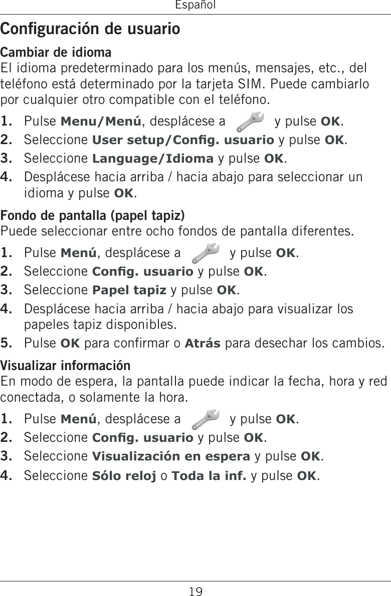 19EspañolConguración de usuarioCambiar de idiomaEl idioma predeterminado para los menús, mensajes, etc., del teléfono está determinado por la tarjeta SIM. Puede cambiarlo por cualquier otro compatible con el teléfono.Pulse Menu/Menú, desplácese a   y pulse OK.Seleccione User setup/Cong. usuario y pulse OK.Seleccione Language/Idioma y pulse OK.Desplácese hacia arriba / hacia abajo para seleccionar un idioma y pulse OK.Fondo de pantalla (papel tapiz)Puede seleccionar entre ocho fondos de pantalla diferentes.Pulse Menú, desplácese a   y pulse OK.Seleccione Cong. usuario y pulse OK.Seleccione Papel tapiz y pulse OK.Desplácese hacia arriba / hacia abajo para visualizar los papeles tapiz disponibles.Pulse OK para conrmar o Atrás para desechar los cambios.Visualizar informaciónEn modo de espera, la pantalla puede indicar la fecha, hora y red conectada, o solamente la hora.Pulse Menú, desplácese a   y pulse OK.Seleccione Cong. usuario y pulse OK.Seleccione Visualización en espera y pulse OK.Seleccione Sólo reloj o Toda la inf. y pulse OK.1.2.3.4.1.2.3.4.5.1.2.3.4.