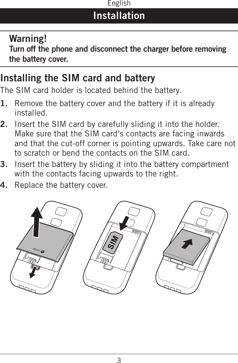 3EnglishInstallationWarning!Turn off the phone and disconnect the charger before removing the battery cover.Installing the SIM card and batteryThe SIM card holder is located behind the battery.Remove the battery cover and the battery if it is already installed.Insert the SIM card by carefully sliding it into the holder. Make sure that the SIM card’s contacts are facing inwards and that the cut-off corner is pointing upwards. Take care not to scratch or bend the contacts on the SIM card.Insert the battery by sliding it into the battery compartment with the contacts facing upwards to the right.Replace the battery cover. 1.2.3.4.