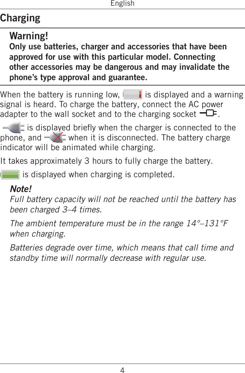 4EnglishChargingWarning!Only use batteries, charger and accessories that have been approved for use with this particular model. Connecting other accessories may be dangerous and may invalidate the phone’s type approval and guarantee.When the battery is running low,   is displayed and a warning signal is heard. To charge the battery, connect the AC power adapter to the wall socket and to the charging socket y.  is displayed briey when the charger is connected to the phone, and   when it is disconnected. The battery charge indicator will be animated while charging.It takes approximately 3 hours to fully charge the battery. is displayed when charging is completed.Note!Full battery capacity will not be reached until the battery has been charged 3–4 times.The ambient temperature must be in the range 14°–131°F  when charging.Batteries degrade over time, which means that call time and standby time will normally decrease with regular use.