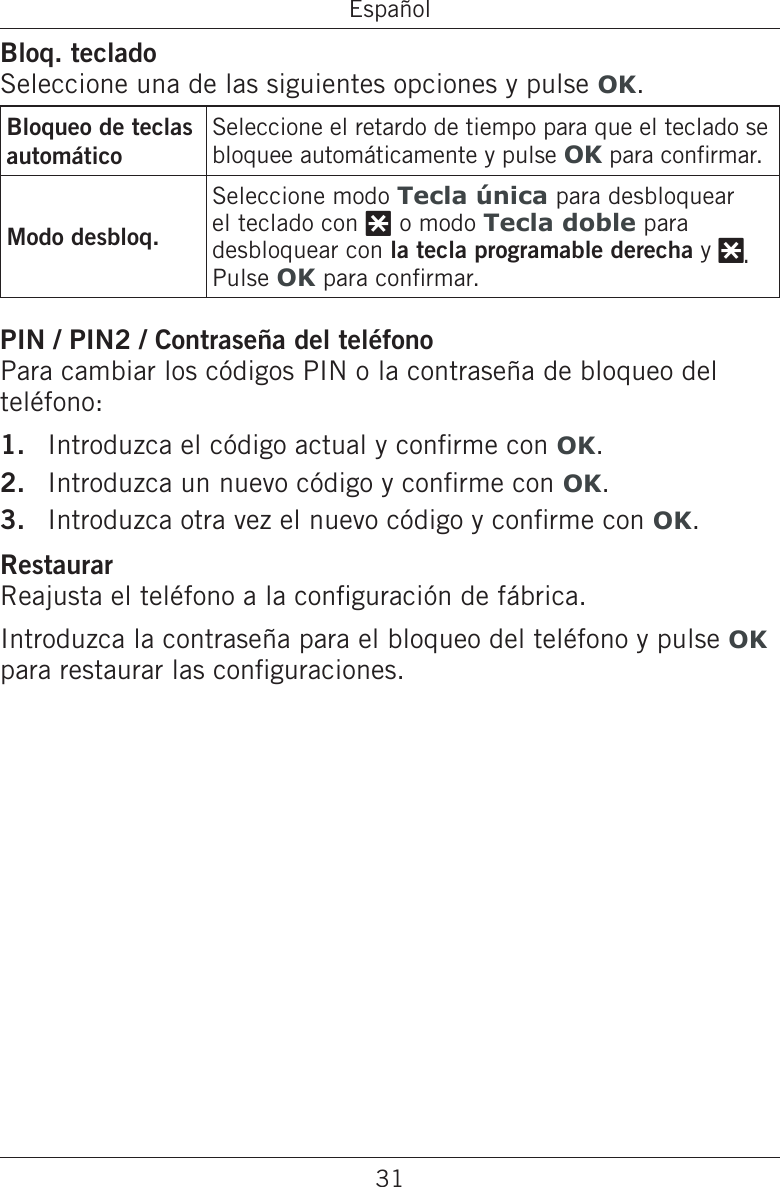 31EspañolBloq. tecladoSeleccione una de las siguientes opciones y pulse OK.Bloqueo de teclas automáticoSeleccione el retardo de tiempo para que el teclado se bloquee automáticamente y pulse OK para conrmar.Modo desbloq.Seleccione modo Tecla única para desbloquear el teclado con * o modo Tecla doble para desbloquear con la tecla programable derecha y *. Pulse OK para conrmar.PIN / PIN2 / Contraseña del teléfonoPara cambiar los códigos PIN o la contraseña de bloqueo del teléfono:Introduzca el código actual y conrme con OK.Introduzca un nuevo código y conrme con OK.Introduzca otra vez el nuevo código y conrme con OK.RestaurarReajusta el teléfono a la conguración de fábrica.Introduzca la contraseña para el bloqueo del teléfono y pulse OK para restaurar las conguraciones.1.2.3.