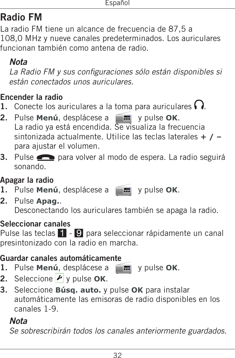 32EspañolRadio FMLa radio FM tiene un alcance de frecuencia de 87,5 a 108,0 MHz y nueve canales predeterminados. Los auriculares funcionan también como antena de radio.NotaLa Radio FM y sus conguraciones sólo están disponibles si están conectados unos auriculares.Encender la radioConecte los auriculares a la toma para auriculares  .Pulse Menú, desplácese a   y pulse OK.  La radio ya está encendida. Se visualiza la frecuencia sintonizada actualmente. Utilice las teclas laterales + / –  para ajustar el volumen.Pulse L para volver al modo de espera. La radio seguirá sonando.Apagar la radioPulse Menú, desplácese a   y pulse OK.Pulse Apag..  Desconectando los auriculares también se apaga la radio.Seleccionar canalesPulse las teclas 1 - 9 para seleccionar rápidamente un canal presintonizado con la radio en marcha.Guardar canales automáticamentePulse Menú, desplácese a   y pulse OK.Seleccione   y pulse OK.Seleccione Búsq. auto. y pulse OK para instalar automáticamente las emisoras de radio disponibles en los canales 1-9.NotaSe sobrescribirán todos los canales anteriormente guardados.1.2.3.1.2.1.2.3.