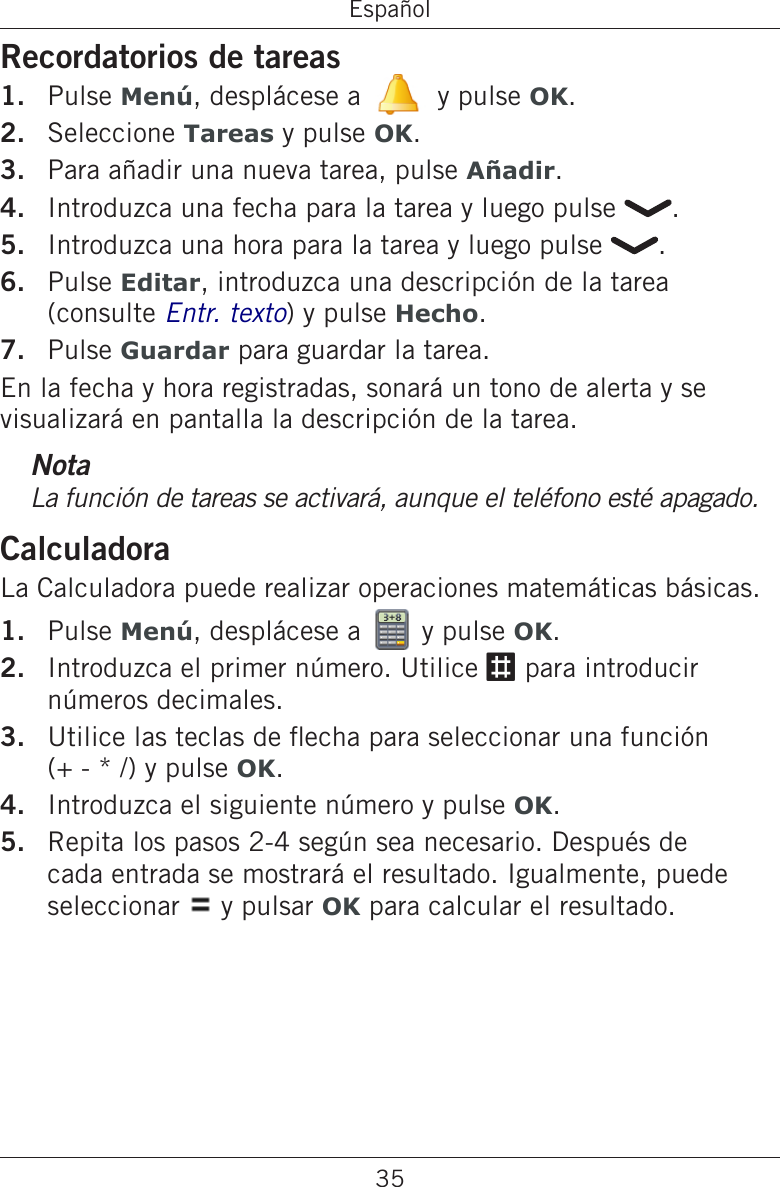 35EspañolRecordatorios de tareasPulse Menú, desplácese a   y pulse OK.Seleccione Tareas y pulse OK.Para añadir una nueva tarea, pulse Añadir.Introduzca una fecha para la tarea y luego pulse  .Introduzca una hora para la tarea y luego pulse  .Pulse Editar, introduzca una descripción de la tarea (consulte Entr. texto) y pulse Hecho.Pulse Guardar para guardar la tarea.En la fecha y hora registradas, sonará un tono de alerta y se visualizará en pantalla la descripción de la tarea.NotaLa función de tareas se activará, aunque el teléfono esté apagado.CalculadoraLa Calculadora puede realizar operaciones matemáticas básicas.Pulse Menú, desplácese a   y pulse OK.Introduzca el primer número. Utilice # para introducir números decimales.Utilice las teclas de echa para seleccionar una función  (+ - * /) y pulse OK.Introduzca el siguiente número y pulse OK.Repita los pasos 2-4 según sea necesario. Después de cada entrada se mostrará el resultado. Igualmente, puede seleccionar   y pulsar OK para calcular el resultado.1.2.3.4.5.6.7.1.2.3.4.5.