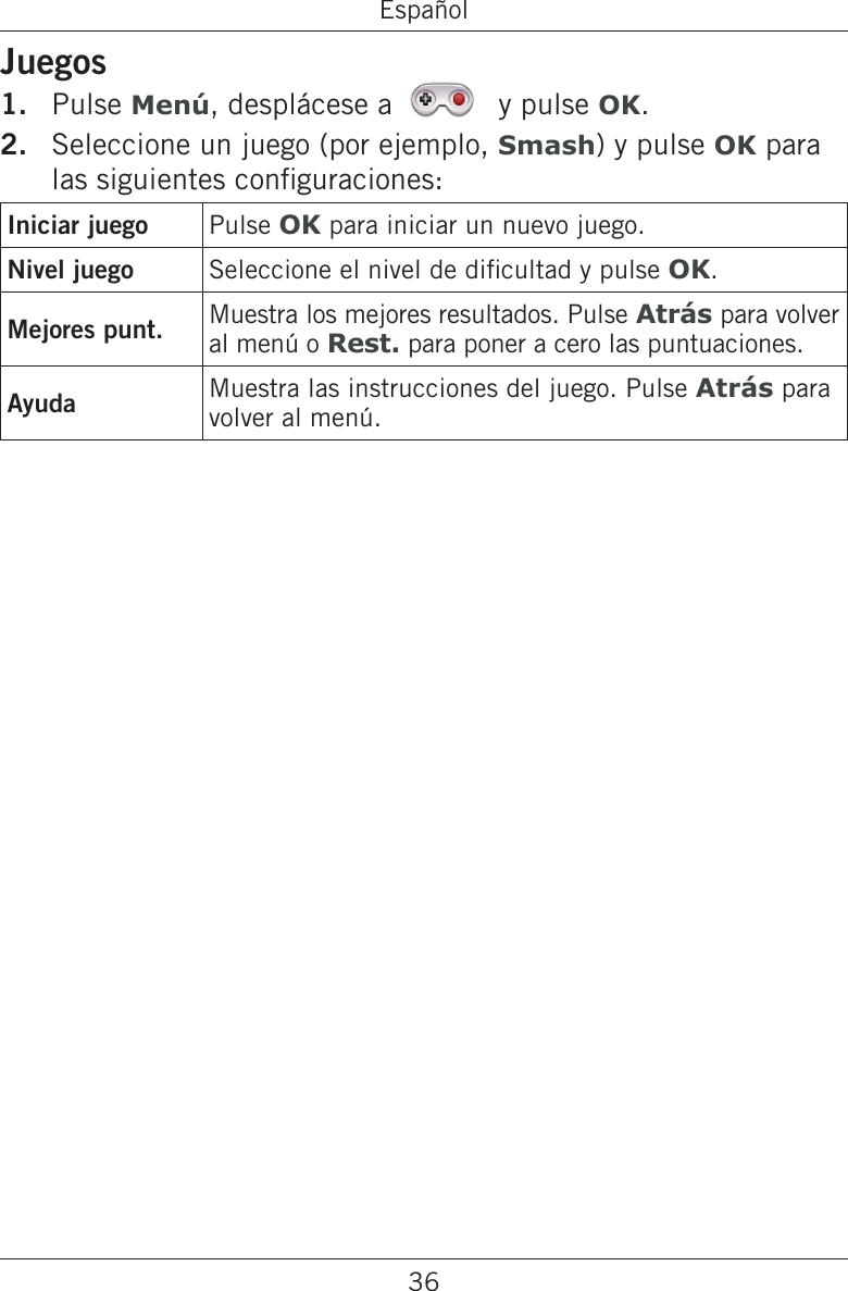 36EspañolJuegosPulse Menú, desplácese a   y pulse OK.Seleccione un juego (por ejemplo, Smash) y pulse OK para las siguientes conguraciones:Iniciar juego Pulse OK para iniciar un nuevo juego.Nivel juego Seleccione el nivel de dicultad y pulse OK.Mejores punt. Muestra los mejores resultados. Pulse Atrás para volver al menú o Rest. para poner a cero las puntuaciones.Ayuda Muestra las instrucciones del juego. Pulse Atrás para volver al menú.1.2.