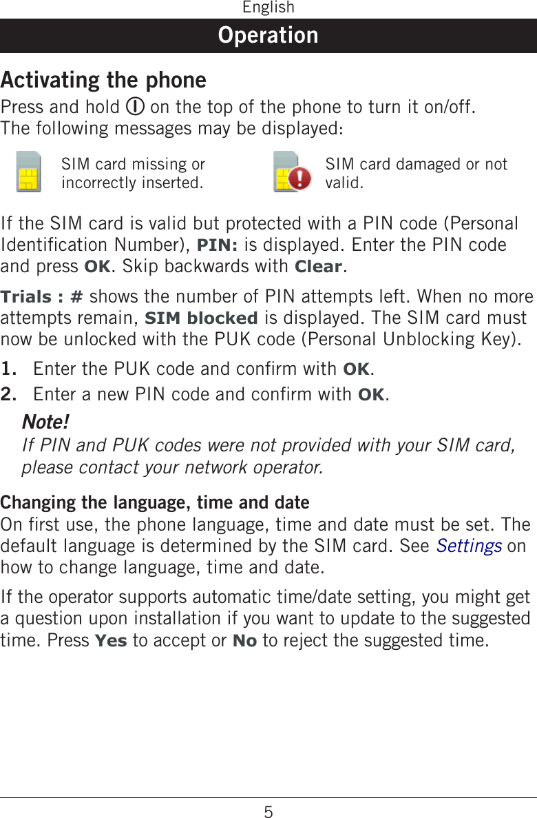 5EnglishOperationActivating the phonePress and hold 1 on the top of the phone to turn it on/off. The following messages may be displayed:SIM card missing or incorrectly inserted.SIM card damaged or not valid.If the SIM card is valid but protected with a PIN code (Personal Identication Number), PIN: is displayed. Enter the PIN code and press OK. Skip backwards with Clear.Trials : # shows the number of PIN attempts left. When no more attempts remain, SIM blocked is displayed. The SIM card must now be unlocked with the PUK code (Personal Unblocking Key).Enter the PUK code and conrm with OK.Enter a new PIN code and conrm with OK.Note!If PIN and PUK codes were not provided with your SIM card, please contact your network operator.Changing the language, time and dateOn rst use, the phone language, time and date must be set. The default language is determined by the SIM card. See Settings on how to change language, time and date.If the operator supports automatic time/date setting, you might get a question upon installation if you want to update to the suggested time. Press Yes to accept or No to reject the suggested time.1.2.