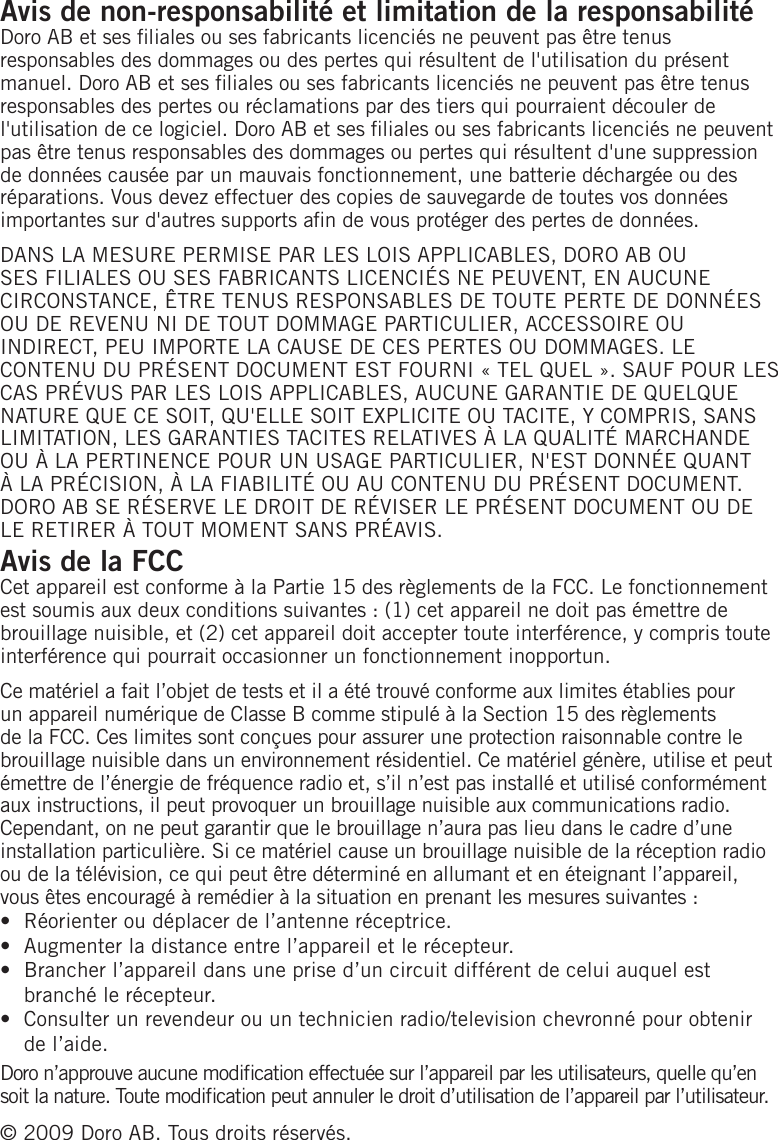 Avis de non-responsabilité et limitation de la responsabilitéDoro AB et ses liales ou ses fabricants licenciés ne peuvent pas être tenus responsables des dommages ou des pertes qui résultent de l&apos;utilisation du présent manuel. Doro AB et ses liales ou ses fabricants licenciés ne peuvent pas être tenus responsables des pertes ou réclamations par des tiers qui pourraient découler de l&apos;utilisation de ce logiciel. Doro AB et ses liales ou ses fabricants licenciés ne peuvent pas être tenus responsables des dommages ou pertes qui résultent d&apos;une suppression de données causée par un mauvais fonctionnement, une batterie déchargée ou des réparations. Vous devez effectuer des copies de sauvegarde de toutes vos données importantes sur d&apos;autres supports an de vous protéger des pertes de données.DANS LA MESURE PERMISE PAR LES LOIS APPLICABLES, DORO AB OU SES FILIALES OU SES FABRICANTS LICENCIÉS NE PEUVENT, EN AUCUNE CIRCONSTANCE, ÊTRE TENUS RESPONSABLES DE TOUTE PERTE DE DONNÉES OU DE REVENU NI DE TOUT DOMMAGE PARTICULIER, ACCESSOIRE OU INDIRECT, PEU IMPORTE LA CAUSE DE CES PERTES OU DOMMAGES. LE CONTENU DU PRÉSENT DOCUMENT EST FOURNI « TEL QUEL ». SAUF POUR LES CAS PRÉVUS PAR LES LOIS APPLICABLES, AUCUNE GARANTIE DE QUELQUE NATURE QUE CE SOIT, QU&apos;ELLE SOIT EXPLICITE OU TACITE, Y COMPRIS, SANS LIMITATION, LES GARANTIES TACITES RELATIVES À LA QUALITÉ MARCHANDE OU À LA PERTINENCE POUR UN USAGE PARTICULIER, N&apos;EST DONNÉE QUANT À LA PRÉCISION, À LA FIABILITÉ OU AU CONTENU DU PRÉSENT DOCUMENT. DORO AB SE RÉSERVE LE DROIT DE RÉVISER LE PRÉSENT DOCUMENT OU DE LE RETIRER À TOUT MOMENT SANS PRÉAVIS.Avis de la FCCCet appareil est conforme à la Partie 15 des règlements de la FCC. Le fonctionnement est soumis aux deux conditions suivantes : (1) cet appareil ne doit pas émettre de brouillage nuisible, et (2) cet appareil doit accepter toute interférence, y compris toute interférence qui pourrait occasionner un fonctionnement inopportun.Ce matériel a fait l’objet de tests et il a été trouvé conforme aux limites établies pour un appareil numérique de Classe B comme stipulé à la Section 15 des règlements de la FCC. Ces limites sont conçues pour assurer une protection raisonnable contre le brouillage nuisible dans un environnement résidentiel. Ce matériel génère, utilise et peut émettre de l’énergie de fréquence radio et, s’il n’est pas installé et utilisé conformément aux instructions, il peut provoquer un brouillage nuisible aux communications radio. Cependant, on ne peut garantir que le brouillage n’aura pas lieu dans le cadre d’une installation particulière. Si ce matériel cause un brouillage nuisible de la réception radio ou de la télévision, ce qui peut être déterminé en allumant et en éteignant l’appareil, vous êtes encouragé à remédier à la situation en prenant les mesures suivantes :Réorienter ou déplacer de l’antenne réceptrice.Augmenter la distance entre l’appareil et le récepteur.Brancher l’appareil dans une prise d’un circuit différent de celui auquel est branché le récepteur.Consulter un revendeur ou un technicien radio/television chevronné pour obtenir de l’aide.Doro n’approuve aucune modication effectuée sur l’appareil par les utilisateurs, quelle qu’en soit la nature. Toute modication peut annuler le droit d’utilisation de l’appareil par l’utilisateur.© 2009 Doro AB. Tous droits réservés.••••