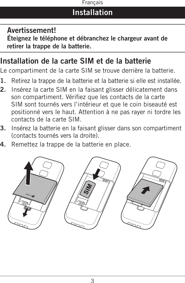 3FrançaisInstallationAvertissement!Éteignez le téléphone et débranchez le chargeur avant de retirer la trappe de la batterie.Installation de la carte SIM et de la batterieLe compartiment de la carte SIM se trouve derrière la batterie.Retirez la trappe de la batterie et la batterie si elle est installée.Insérez la carte SIM en la faisant glisser délicatement dans son compartiment. Vériez que les contacts de la carte SIM sont tournés vers l’intérieur et que le coin biseauté est positionné vers le haut. Attention à ne pas rayer ni tordre les contacts de la carte SIM.Insérez la batterie en la faisant glisser dans son compartiment (contacts tournés vers la droite).Remettez la trappe de la batterie en place. 1.2.3.4.