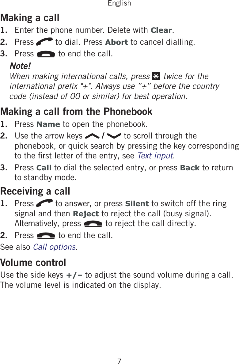7EnglishMaking a call1.  Enter the phone number. Delete with Clear.2.  Press q to dial. Press Abort to cancel dialling.3.  Press L to end the call.Note!When making international calls, press * twice for the code (instead of 00 or similar) for best operation.Making a call from the Phonebook1.  Press Name to open the phonebook.2.  Use the arrow keys   /   to scroll through the phonebook, or quick search by pressing the key corresponding .3.  Press Call to dial the selected entry, or press Back to return to standby mode.Receiving a call1.  Press q to answer, or press Silent to switch off the ring signal and then Reject to reject the call (busy signal).  Alternatively, press L to reject the call directly.2.  Press L to end the call.See also Call options.Volume controlUse the side keys +/– to adjust the sound volume during a call. The volume level is indicated on the display.
