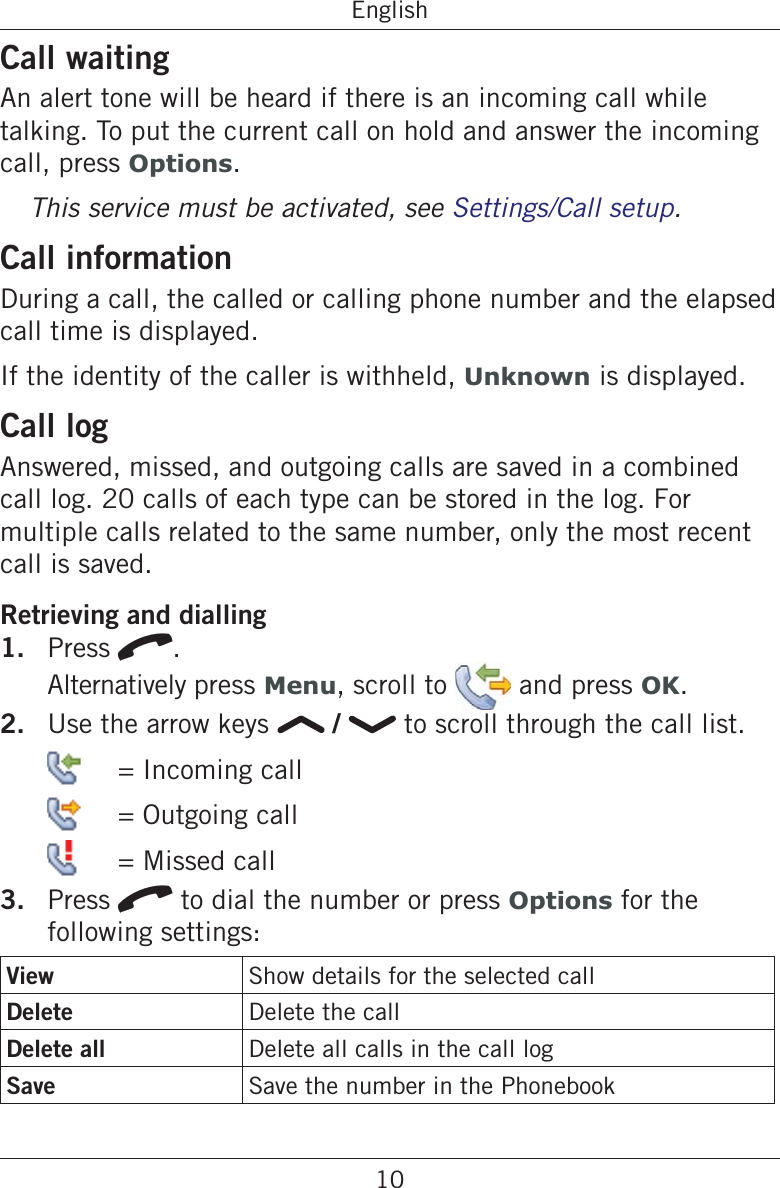 10EnglishCall waitingAn alert tone will be heard if there is an incoming call while talking. To put the current call on hold and answer the incoming call, press Options.This service must be activated, see Settings/Call setup.Call informationDuring a call, the called or calling phone number and the elapsed call time is displayed.If the identity of the caller is withheld, Unknown is displayed.Call logAnswered, missed, and outgoing calls are saved in a combined call log. 20 calls of each type can be stored in the log. For multiple calls related to the same number, only the most recent call is saved.Retrieving and dialling1.  Press q. Alternatively press Menu, scroll to   and press OK.2.  Use the arrow keys   /   to scroll through the call list.    = Incoming call   = Outgoing call   = Missed call3.  Press q to dial the number or press Options for the following settings:View Show details for the selected callDelete Delete the callDelete all Delete all calls in the call logSave Save the number in the Phonebook