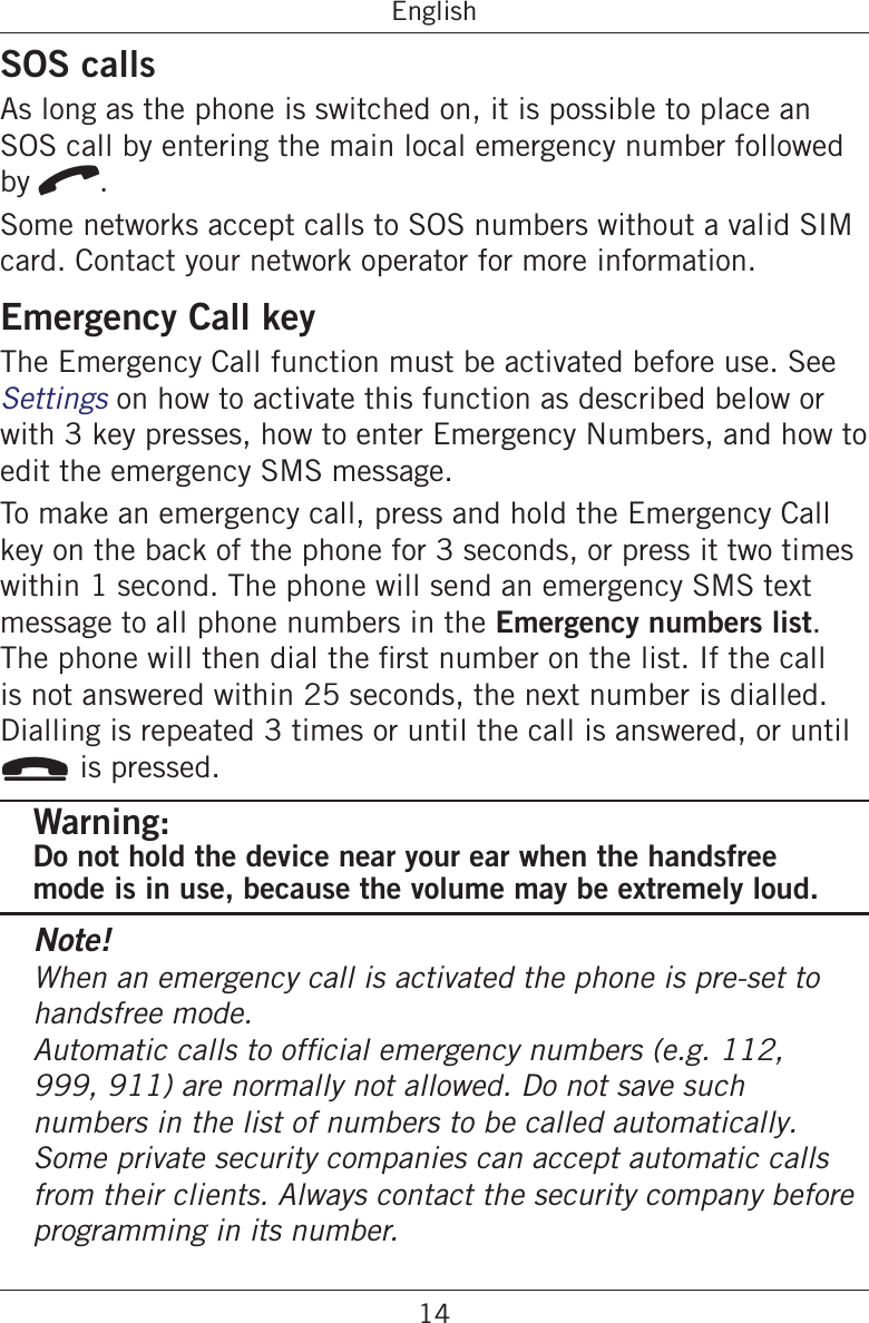 14EnglishSOS callsAs long as the phone is switched on, it is possible to place an SOS call by entering the main local emergency number followed by q.Some networks accept calls to SOS numbers without a valid SIM card. Contact your network operator for more information.Emergency Call keyThe Emergency Call function must be activated before use. See Settings on how to activate this function as described below or with 3 key presses, how to enter Emergency Numbers, and how to edit the emergency SMS message.To make an emergency call, press and hold the Emergency Call key on the back of the phone for 3 seconds, or press it two times within 1 second. The phone will send an emergency SMS text message to all phone numbers in the Emergency numbers list. is not answered within 25 seconds, the next number is dialled. Dialling is repeated 3 times or until the call is answered, or until L is pressed.Warning:Do not hold the device near your ear when the handsfree mode is in use, because the volume may be extremely loud.Note!When an emergency call is activated the phone is pre-set to handsfree mode. 999, 911) are normally not allowed. Do not save such numbers in the list of numbers to be called automatically. Some private security companies can accept automatic calls from their clients. Always contact the security company before programming in its number.