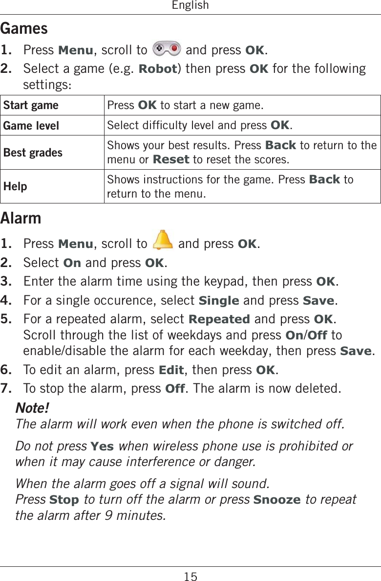 15EnglishGames1.  Press Menu, scroll to   and press OK.2.  Select a game (e.g. Robot) then press OK for the following settings:Start game Press OK to start a new game.Game level OK.Best grades Shows your best results. Press Back to return to the menu or Reset to reset the scores.Help Shows instructions for the game. Press Back to return to the menu.Alarm1.  Press Menu, scroll to   and press OK.2.  Select On and press OK.3.  Enter the alarm time using the keypad, then press OK.4.  For a single occurence, select Single and press Save.5.  For a repeated alarm, select Repeated and press OK. Scroll through the list of weekdays and press On/Off to enable/disable the alarm for each weekday, then press Save.6.  To edit an alarm, press Edit, then press OK.7.  To stop the alarm, press Off. The alarm is now deleted.Note!The alarm will work even when the phone is switched off.Do not press Yes when wireless phone use is prohibited or when it may cause interference or danger.When the alarm goes off a signal will sound.  Press Stop to turn off the alarm or press Snooze to repeat the alarm after 9 minutes.