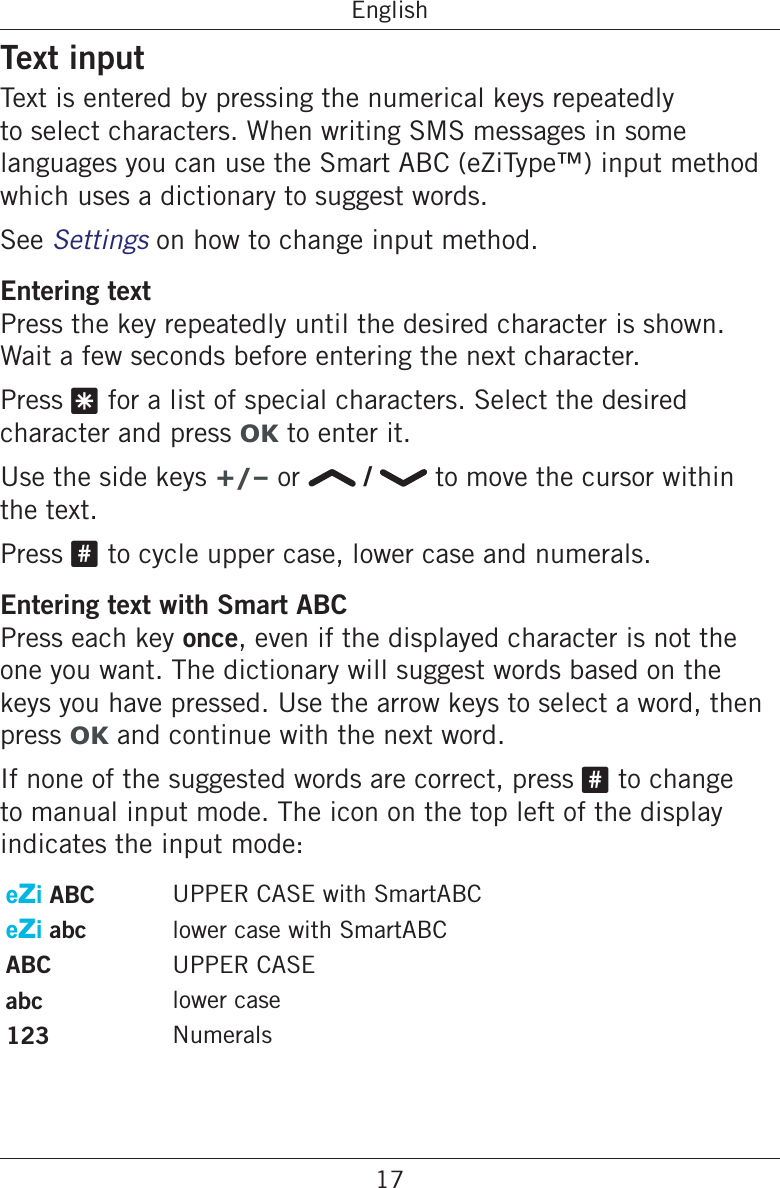 17EnglishText inputText is entered by pressing the numerical keys repeatedly to select characters. When writing SMS messages in some languages you can use the Smart ABC (eZiType™) input method which uses a dictionary to suggest words.See Settings on how to change input method.Entering textPress the key repeatedly until the desired character is shown. Wait a few seconds before entering the next character.Press * for a list of special characters. Select the desired character and press OK to enter it.Use the side keys +/– or   /   to move the cursor within the text.Press # to cycle upper case, lower case and numerals.Entering text with Smart ABCPress each key once, even if the displayed character is not the one you want. The dictionary will suggest words based on the keys you have pressed. Use the arrow keys to select a word, then press OK and continue with the next word.If none of the suggested words are correct, press # to change to manual input mode. The icon on the top left of the display indicates the input mode:eZi ABC UPPER CASE with SmartABCeZi abc lower case with SmartABCABC UPPER CASEabc lower case123 Numerals 