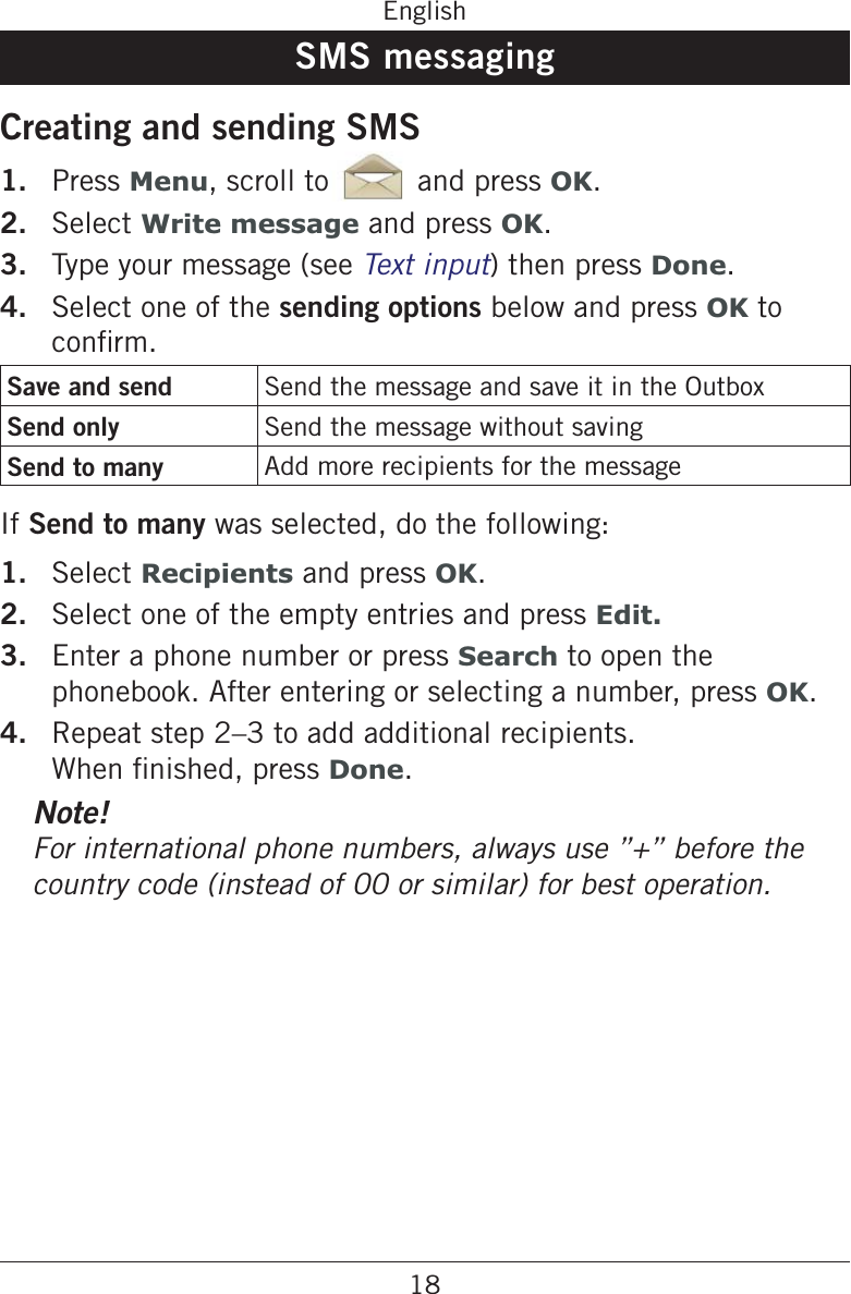 18EnglishSMS messagingCreating and sending SMS1.  Press Menu, scroll to and press OK.2.  Select Write message and press OK.3.  Type your message (see ) then press Done.4.  Select one of the sending options below and press OK to Save and send Send the message and save it in the OutboxSend only Send the message without savingSend to many Add more recipients for the messageIf Send to many was selected, do the following:1.  Select Recipients and press OK.2.  Select one of the empty entries and press Edit.3.  Enter a phone number or press Search to open the phonebook. After entering or selecting a number, press OK.4.  Repeat step 2–3 to add additional recipients. Done.Note!country code (instead of 00 or similar) for best operation.