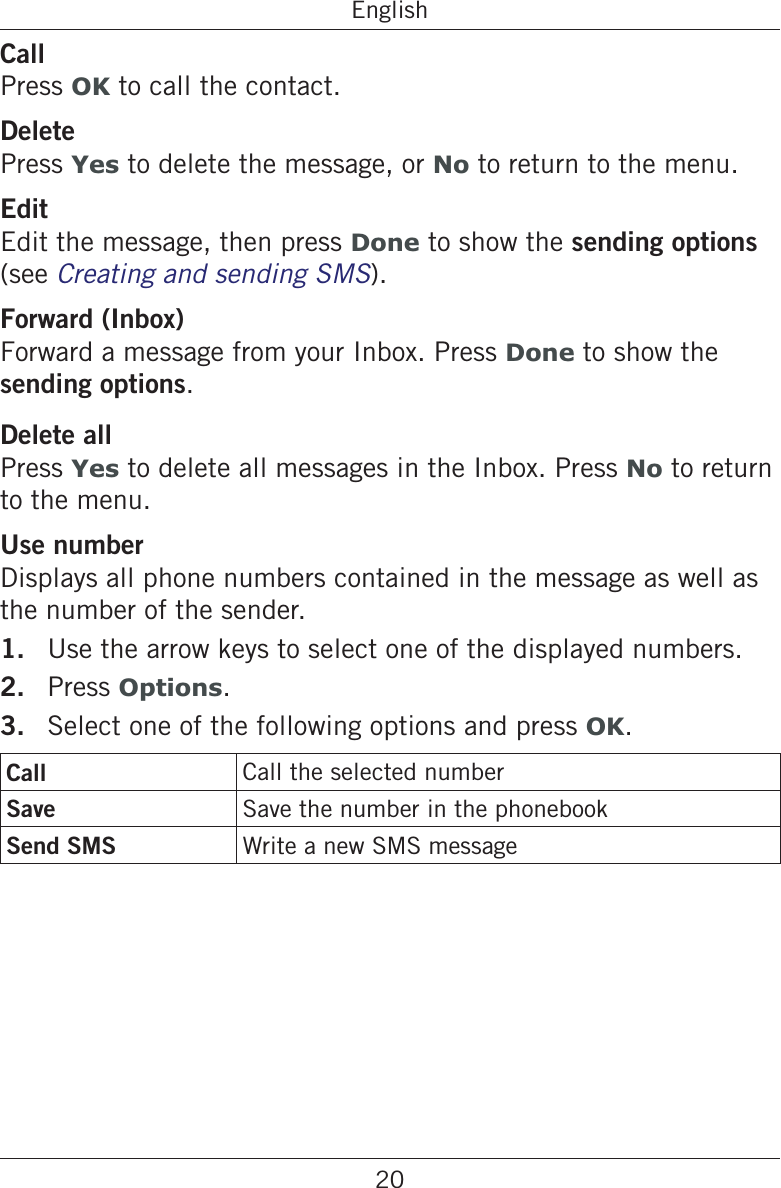 20EnglishCallPress OK to call the contact.DeletePress Yes to delete the message, or No to return to the menu.EditEdit the message, then press Done to show the sending options (see Creating and sending SMS).Forward (Inbox)Forward a message from your Inbox. Press Done to show the sending options.Delete allPress Yes to delete all messages in the Inbox. Press No to return to the menu.Use numberDisplays all phone numbers contained in the message as well as the number of the sender.1.  Use the arrow keys to select one of the displayed numbers.2.  Press Options.3.  Select one of the following options and press OK.Call Call the selected numberSave Save the number in the phonebookSend SMS Write a new SMS message