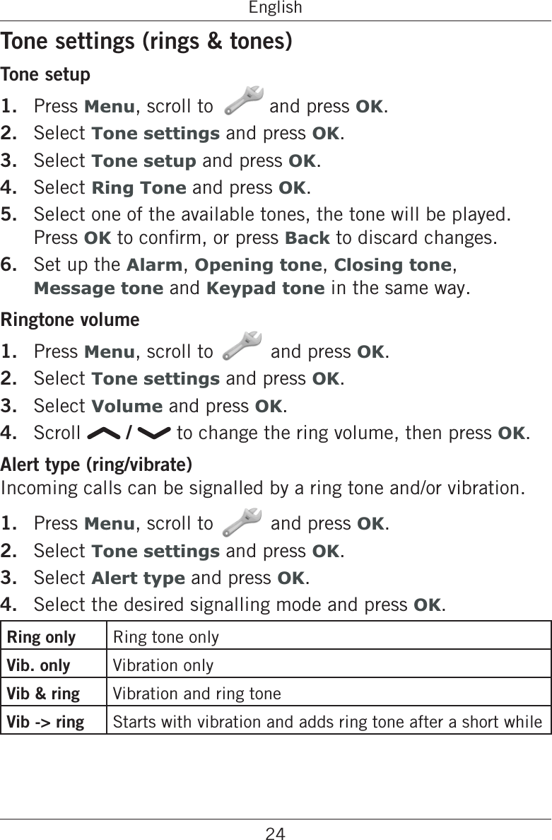 24EnglishTone settings (rings &amp; tones)Tone setup1.  Press Menu, scroll to   and press OK.2.  Select Tone settings and press OK.3.  Select Tone setup and press OK.4.  Select Ring Tone and press OK.5.  Select one of the available tones, the tone will be played. Press OKBack to discard changes.6.  Set up the Alarm, Opening tone, Closing tone,  Message tone and Keypad tone in the same way.Ringtone volume1.  Press Menu, scroll to and press OK.2.  Select Tone settings and press OK.3.  Select Volume and press OK.4.  Scroll   /   to change the ring volume, then press OK.Alert type (ring/vibrate)Incoming calls can be signalled by a ring tone and/or vibration.1.  Press Menu, scroll to and press OK.2.  Select Tone settings and press OK.3.  Select Alert type and press OK.4.  Select the desired signalling mode and press OK.Ring only Ring tone onlyVib. only Vibration onlyVib &amp; ring Vibration and ring toneVib -&gt; ring Starts with vibration and adds ring tone after a short while
