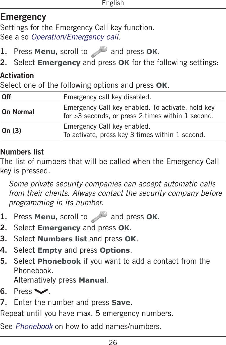 26EnglishEmergencySettings for the Emergency Call key function.  See also Operation/Emergency call.1.  Press Menu, scroll to and press OK.2.  Select Emergency and press OK for the following settings:ActivationSelect one of the following options and press OK.Off Emergency call key disabled.On Normal Emergency Call key enabled. To activate, hold key for &gt;3 seconds, or press 2 times within 1 second.On (3) Emergency Call key enabled.To activate, press key 3 times within 1 second.Numbers listThe list of numbers that will be called when the Emergency Call key is pressed.Some private security companies can accept automatic calls from their clients. Always contact the security company before programming in its number.1.  Press Menu, scroll to and press OK.2.  Select Emergency and press OK.3.  Select Numbers list and press OK.4.  Select Empty and press Options.5.  Select Phonebook if you want to add a contact from the Phonebook. Alternatively press Manual.6.  Press  .7.  Enter the number and press Save.Repeat until you have max. 5 emergency numbers.See Phonebook on how to add names/numbers.