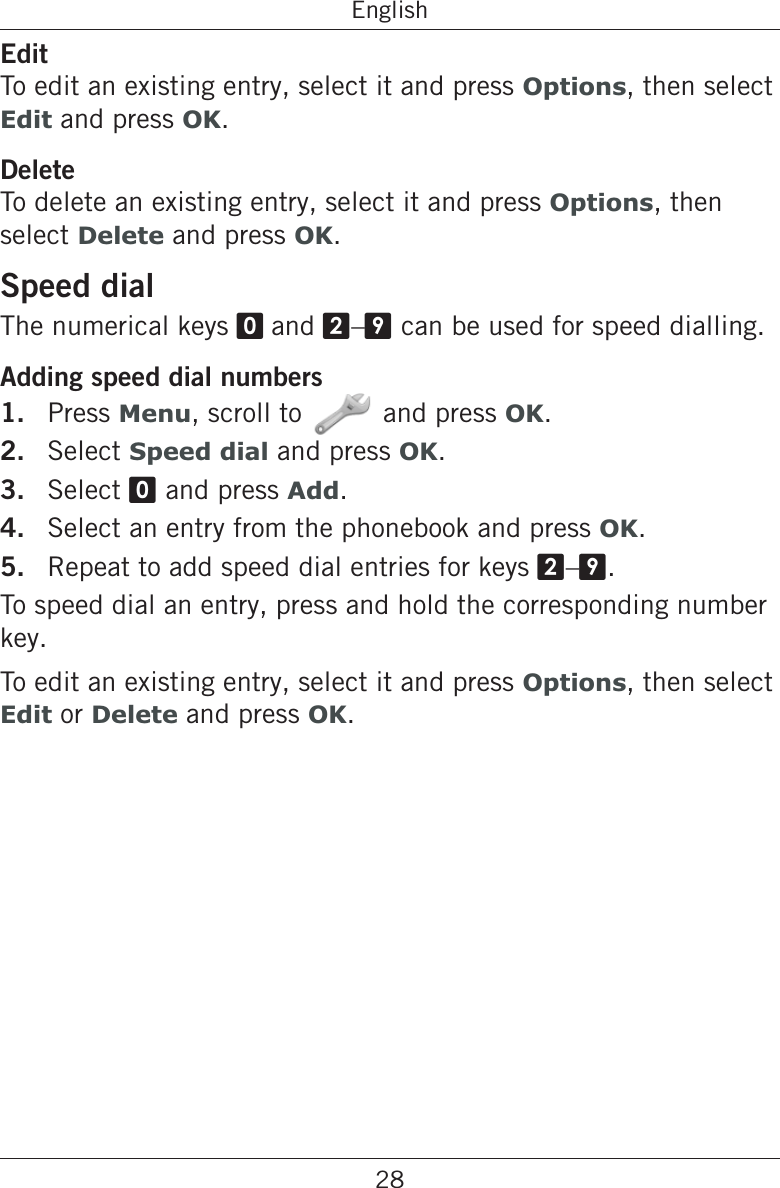 28EnglishEditTo edit an existing entry, select it and press Options, then select Edit and press OK.DeleteTo delete an existing entry, select it and press Options, then select Delete and press OK.Speed dialThe numerical keys 0 and 2–9 can be used for speed dialling.Adding speed dial numbers1.  Press Menu, scroll to and press OK.2.  Select Speed dial and press OK.3.  Select 0 and press Add.4.  Select an entry from the phonebook and press OK.5.  Repeat to add speed dial entries for keys 2–9.To speed dial an entry, press and hold the corresponding number key.To edit an existing entry, select it and press Options, then select Edit or Delete and press OK.