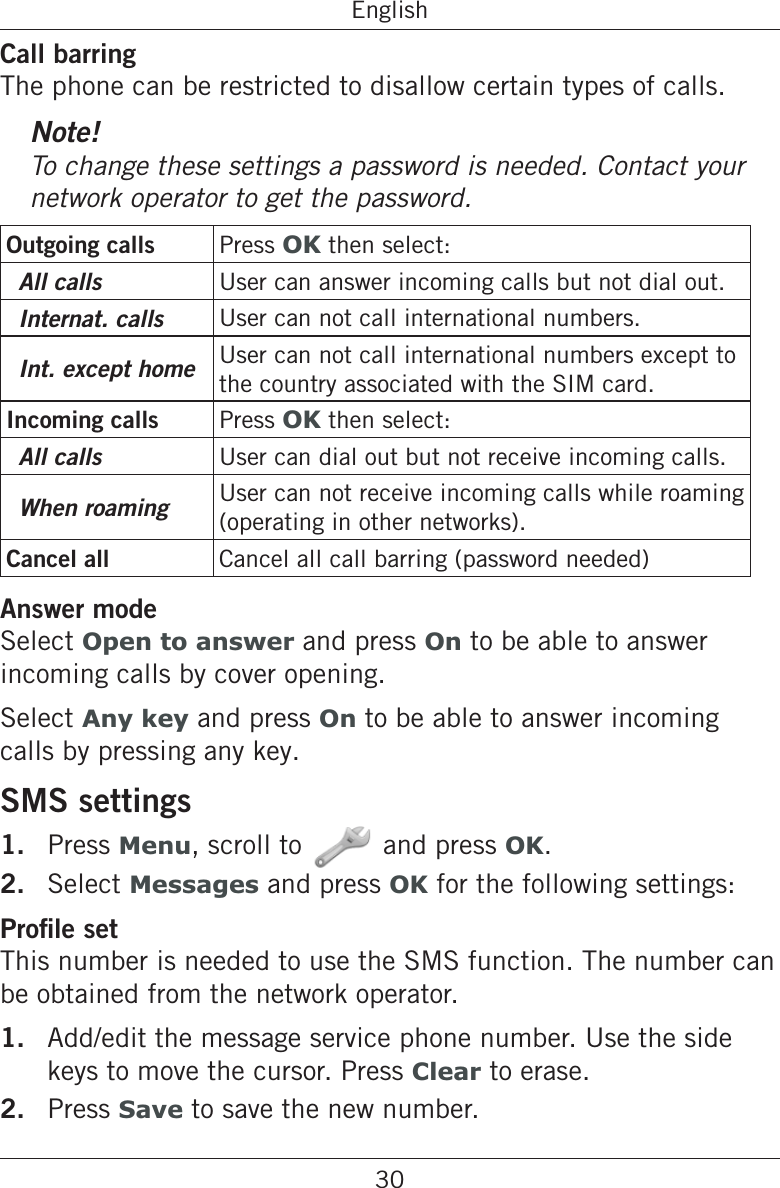 30EnglishCall barringThe phone can be restricted to disallow certain types of calls.Note!To change these settings a password is needed. Contact your network operator to get the password.Outgoing calls Press OK then select:All calls User can answer incoming calls but not dial out.Internat. calls User can not call international numbers.Int. except home User can not call international numbers except to the country associated with the SIM card.Incoming calls Press OK then select:All calls User can dial out but not receive incoming calls.When roaming User can not receive incoming calls while roaming (operating in other networks).Cancel all Cancel all call barring (password needed)Answer modeSelect Open to answer and press On to be able to answer incoming calls by cover opening.Select Any key and press On to be able to answer incoming calls by pressing any key.SMS settings1.  Press Menu, scroll to and press OK.2.  Select Messages and press OK for the following settings:This number is needed to use the SMS function. The number can be obtained from the network operator.1.  Add/edit the message service phone number. Use the side keys to move the cursor. Press Clear to erase.2.  Press Save to save the new number.