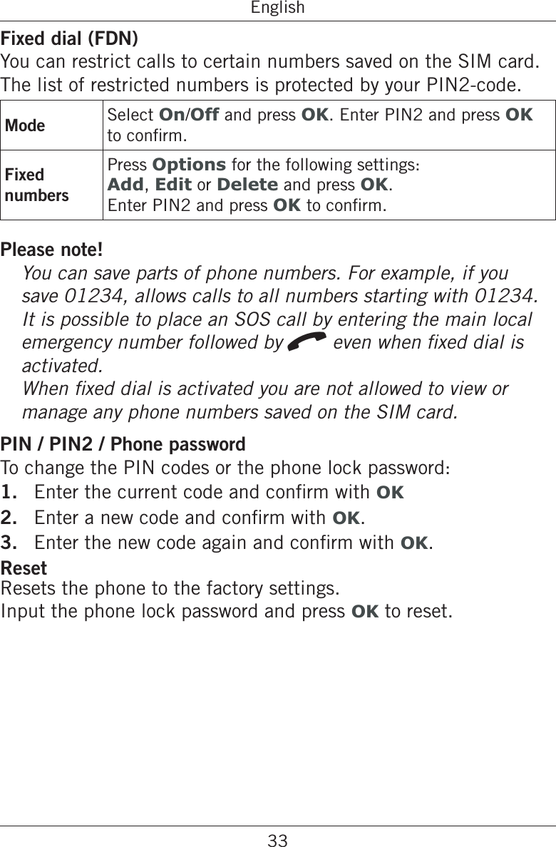 33EnglishFixed dial (FDN)You can restrict calls to certain numbers saved on the SIM card. The list of restricted numbers is protected by your PIN2-code.Mode Select On/Off and press OK. Enter PIN2 and press OK Fixed numbersPress Options for the following settings:Add, Edit or Delete and press OK.Enter PIN2 and press OK Please note!save 01234, allows calls to all numbers starting with 01234. It is possible to place an SOS call by entering the main local emergency number followed by qactivated. manage any phone numbers saved on the SIM card.PIN / PIN2 / Phone passwordTo change the PIN codes or the phone lock password:1.  OK2.  OK.3.  OK.ResetResets the phone to the factory settings.  Input the phone lock password and press OK to reset.