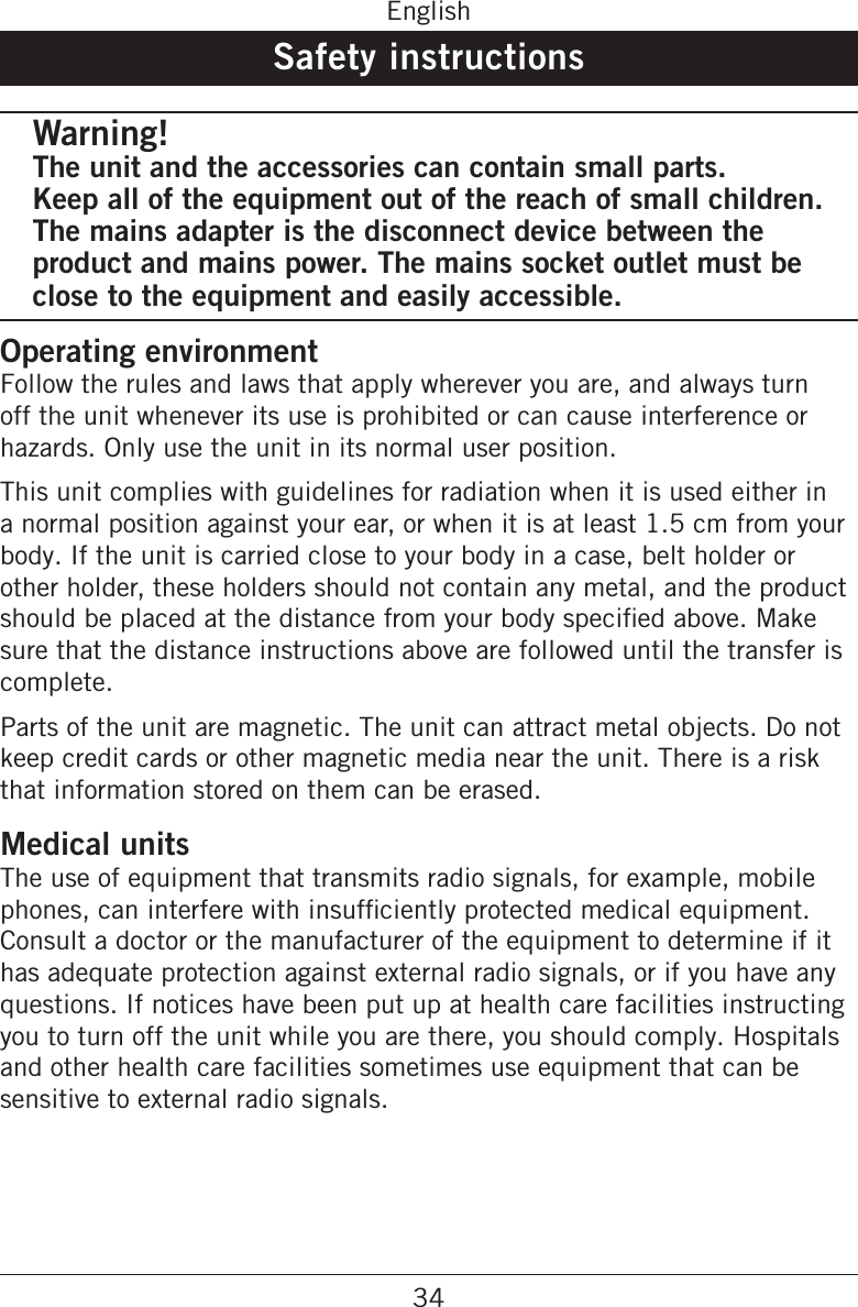 34EnglishSafety instructionsWarning!The unit and the accessories can contain small parts.  Keep all of the equipment out of the reach of small children. The mains adapter is the disconnect device between the product and mains power. The mains socket outlet must be close to the equipment and easily accessible.Operating environmentFollow the rules and laws that apply wherever you are, and always turn off the unit whenever its use is prohibited or can cause interference or hazards. Only use the unit in its normal user position.This unit complies with guidelines for radiation when it is used either in a normal position against your ear, or when it is at least 1.5 cm from your body. If the unit is carried close to your body in a case, belt holder or other holder, these holders should not contain any metal, and the product sure that the distance instructions above are followed until the transfer is complete.Parts of the unit are magnetic. The unit can attract metal objects. Do not keep credit cards or other magnetic media near the unit. There is a risk that information stored on them can be erased.Medical unitsThe use of equipment that transmits radio signals, for example, mobile Consult a doctor or the manufacturer of the equipment to determine if it has adequate protection against external radio signals, or if you have any questions. If notices have been put up at health care facilities instructing you to turn off the unit while you are there, you should comply. Hospitals and other health care facilities sometimes use equipment that can be sensitive to external radio signals.