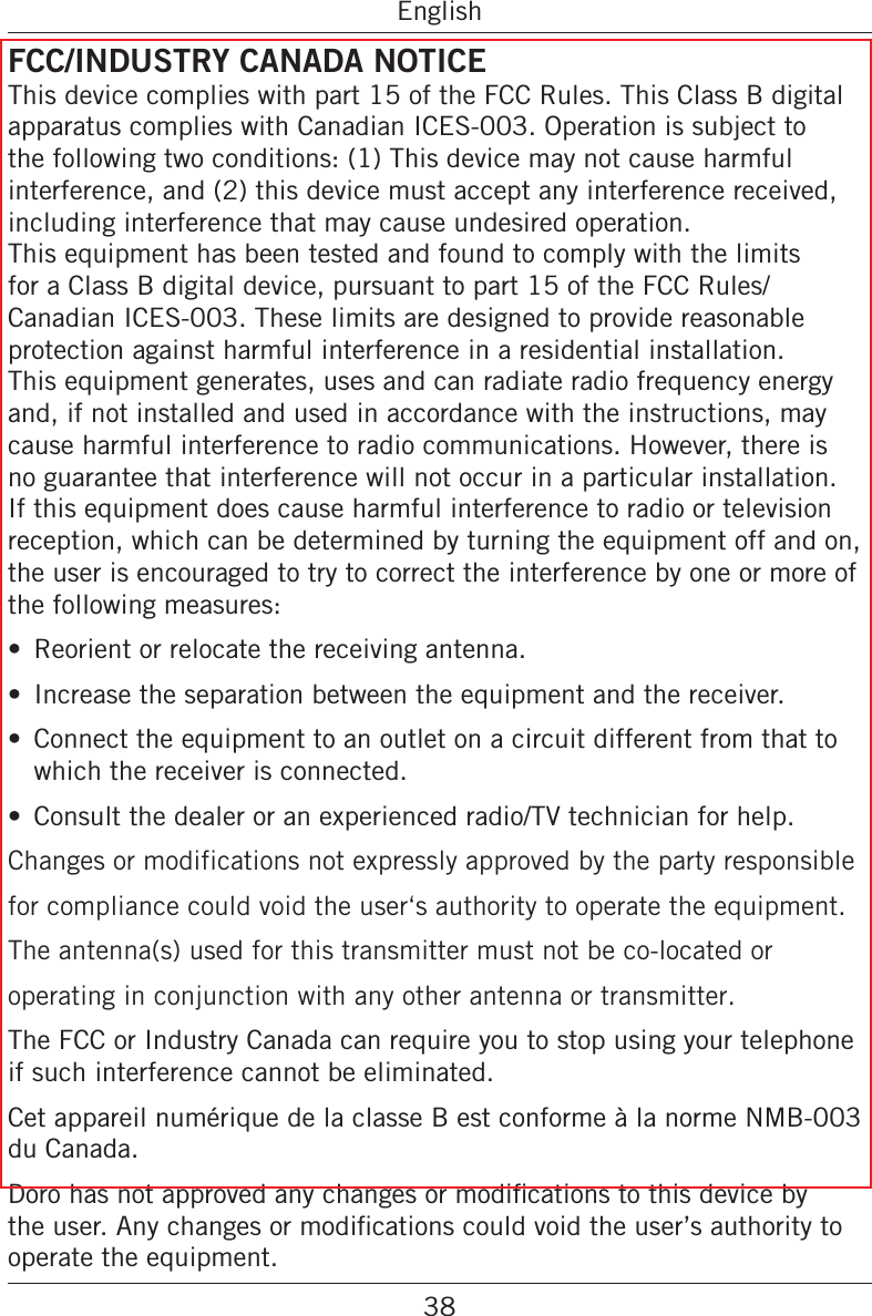 38EnglishFCC/INDUSTRY CANADA NOTICEThis device complies with part 15 of the FCC Rules. This Class B digital apparatus complies with Canadian ICES-003. Operation is subject to the following two conditions: (1) This device may not cause harmful interference, and (2) this device must accept any interference received, including interference that may cause undesired operation. This equipment has been tested and found to comply with the limits for a Class B digital device, pursuant to part 15 of the FCC Rules/Canadian ICES-003. These limits are designed to provide reasonable protection against harmful interference in a residential installation. This equipment generates, uses and can radiate radio frequency energy and, if not installed and used in accordance with the instructions, may cause harmful interference to radio communications. However, there is no guarantee that interference will not occur in a particular installation. If this equipment does cause harmful interference to radio or television reception, which can be determined by turning the equipment off and on, the user is encouraged to try to correct the interference by one or more of the following measures: Reorient or relocate the receiving antenna. Increase the separation between the equipment and the receiver. Connect the equipment to an outlet on a circuit different from that to which the receiver is connected. Consult the dealer or an experienced radio/TV technician for help.Changes or modifications not expressly approved by the party responsible for compliance could void the user‘s authority to operate the equipment.The antenna(s) used for this transmitter must not be co-located or operating in conjunction with any other antenna or transmitter.The FCC or Industry Canada can require you to stop using your telephone if such interference cannot be eliminated.Cet appareil numérique de la classe B est conforme à la norme NMB-003 du Canada.operate the equipment.