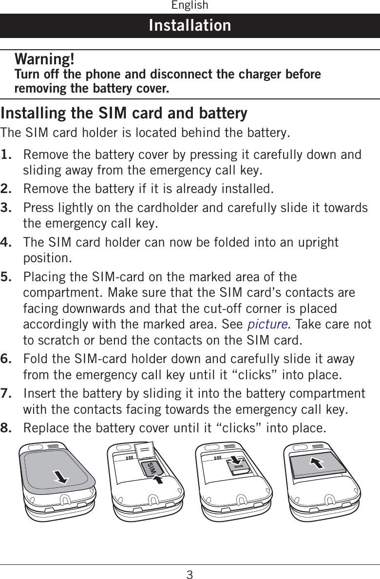 3EnglishInstallationWarning!Turn off the phone and disconnect the charger before removing the battery cover.Installing the SIM card and batteryThe SIM card holder is located behind the battery.1.  Remove the battery cover by pressing it carefully down and sliding away from the emergency call key.2.  Remove the battery if it is already installed.3.  Press lightly on the cardholder and carefully slide it towards the emergency call key.4.  The SIM card holder can now be folded into an upright position.5.  Placing the SIM-card on the marked area of the compartment. Make sure that the SIM card’s contacts are facing downwards and that the cut-off corner is placed accordingly with the marked area. See picture. Take care not to scratch or bend the contacts on the SIM card.6.  Fold the SIM-card holder down and carefully slide it away from the emergency call key until it “clicks” into place.7.  Insert the battery by sliding it into the battery compartment with the contacts facing towards the emergency call key.8.  Replace the battery cover until it “clicks” into place.
