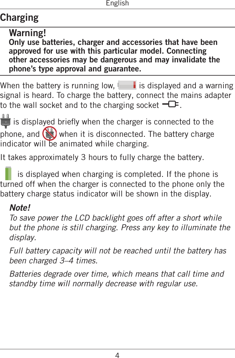 4EnglishChargingWarning!Only use batteries, charger and accessories that have been approved for use with this particular model. Connecting other accessories may be dangerous and may invalidate the phone’s type approval and guarantee.When the battery is running low,   is displayed and a warning signal is heard. To charge the battery, connect the mains adapter to the wall socket and to the charging socket y.phone, and   when it is disconnected. The battery charge indicator will be animated while charging.It takes approximately 3 hours to fully charge the battery.  is displayed when charging is completed. If the phone is turned off when the charger is connected to the phone only the battery charge status indicator will be shown in the display.Note!To save power the LCD backlight goes off after a short while but the phone is still charging. Press any key to illuminate the display.Full battery capacity will not be reached until the battery has been charged 3–4 times.Batteries degrade over time, which means that call time and standby time will normally decrease with regular use.