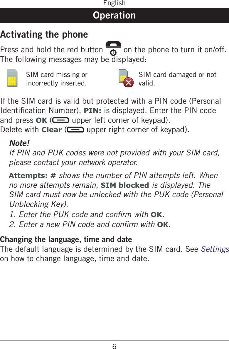 6EnglishOperationActivating the phonePress and hold the red button   on the phone to turn it on/off. The following messages may be displayed:SIM card missing or incorrectly inserted.SIM card damaged or not valid.If the SIM card is valid but protected with a PIN code (Personal PIN: is displayed. Enter the PIN code and press OK (  upper left corner of keypad).  Delete with Clear (  upper right corner of keypad).Note!If PIN and PUK codes were not provided with your SIM card, please contact your network operator.Attempts: # shows the number of PIN attempts left. When no more attempts remain, SIM blocked is displayed. The SIM card must now be unlocked with the PUK code (Personal Unblocking Key).OK.OK.Changing the language, time and dateThe default language is determined by the SIM card. See Settings on how to change language, time and date.