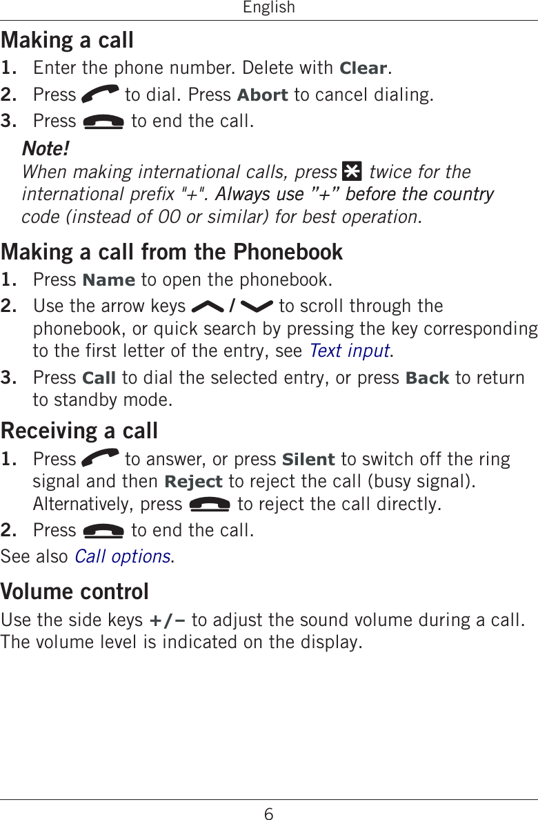 6EnglishMaking a callEnter the phone number. Delete with Clear.Press q to dial. Press Abort to cancel dialing.Press L to end the call.Note!When making international calls, press * twice for the      code (instead of 00 or similar) for best operation.Making a call from the PhonebookPress Name to open the phonebook.Use the arrow keys   /   to scroll through the phonebook, or quick search by pressing the key corresponding to the rst letter of the entry, see .Press Call to dial the selected entry, or press Back to return to standby mode.Receiving a callPress q to answer, or press Silent to switch off the ring signal and then Reject to reject the call (busy signal).  Alternatively, press L to reject the call directly.Press L to end the call.See also Call options.Volume controlUse the side keys +/– to adjust the sound volume during a call. The volume level is indicated on the display.1.2.3.1.2.3.1.2.