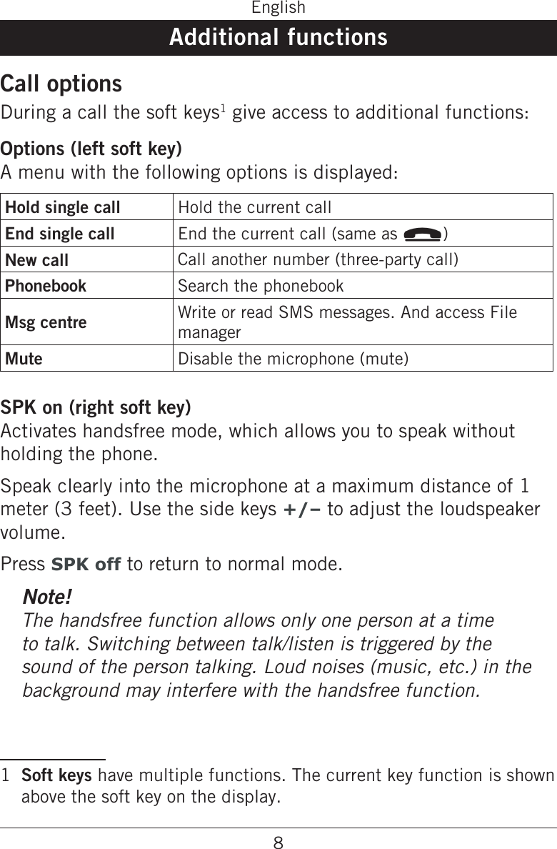 8EnglishAdditional functionsCall optionsDuring a call the soft keys1 give access to additional functions:Options (left soft key)A menu with the following options is displayed: Hold single call Hold the current callEnd single call End the current call (same as L)New call Call another number (three-party call)Phonebook Search the phonebookMsg centre Write or read SMS messages. And access File managerMute Disable the microphone (mute)SPK on (right soft key)Activates handsfree mode, which allows you to speak without holding the phone.Speak clearly into the microphone at a maximum distance of 1 meter (3 feet). Use the side keys +/– to adjust the loudspeaker volume.Press SPK off to return to normal mode.Note!The handsfree function allows only one person at a time to talk. Switching between talk/listen is triggered by the sound of the person talking. Loud noises (music, etc.) in the background may interfere with the handsfree function.1  Soft keys have multiple functions. The current key function is shown above the soft key on the display.