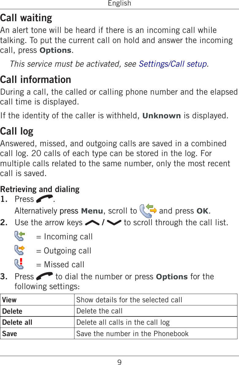 9EnglishCall waitingAn alert tone will be heard if there is an incoming call while talking. To put the current call on hold and answer the incoming call, press Options.This service must be activated, see Settings/Call setup.Call informationDuring a call, the called or calling phone number and the elapsed call time is displayed.If the identity of the caller is withheld, Unknown is displayed.Call logAnswered, missed, and outgoing calls are saved in a combined call log. 20 calls of each type can be stored in the log. For multiple calls related to the same number, only the most recent call is saved.Retrieving and dialingPress q. Alternatively presspress Menu, scroll to   and press OK.Use the arrow keys   /   to scroll through the call list.   = Incoming call   = Outgoing call   = Missed callPress q to dial the number or press Options for the following settings:View Show details for the selected callDelete Delete the callDelete all Delete all calls in the call logSave Save the number in the Phonebook1.2.3.