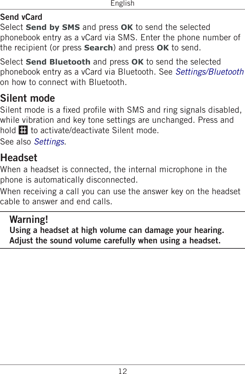 12EnglishSend vCardSelect Send by SMS and press OK to send the selected phonebook entry as a vCard via SMS. Enter the phone number of the recipient (or press Search) and press OK to send.Select Send Bluetooth and press OK to send the selected phonebook entry as a vCard via Bluetooth. See Settings/Bluetooth on how to connect with Bluetooth.Silent modeSilent mode is a xed prole with SMS and ring signals disabled, while vibration and key tone settings are unchanged. Press and hold # to activate/deactivate Silent mode.See also Settings.HeadsetWhen a headset is connected, the internal microphone in the phone is automatically disconnected.When receiving a call you can use the answer key on the headset cable to answer and end calls.Warning!Using a headset at high volume can damage your hearing. Adjust the sound volume carefully when using a headset.