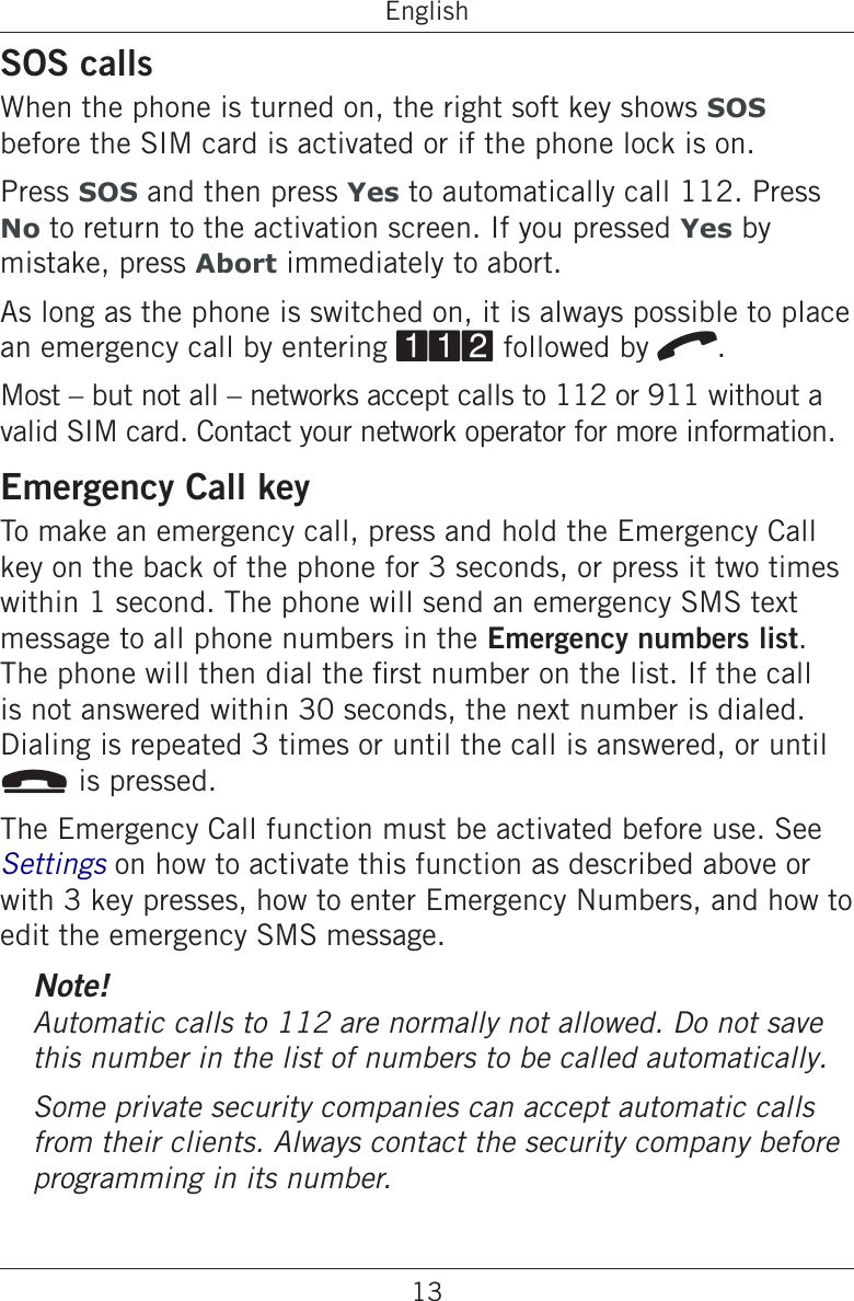 13EnglishSOS callsWhen the phone is turned on, the right soft key shows SOS before the SIM card is activated or if the phone lock is on.Press SOS and then press Yes to automatically call 112. Press No to return to the activation screen. If you pressed Yes by mistake, press Abort immediately to abort.As long as the phone is switched on, it is always possible to place an emergency call by entering 112 followed by q. Most – but not all – networks accept calls to 112 or 911 without a valid SIM card. Contact your network operator for more information.Emergency Call keyTo make an emergency call, press and hold the Emergency Call key on the back of the phone for 3 seconds, or press it two times within 1 second. The phone will send an emergency SMS text message to all phone numbers in the Emergency numbers list. The phone will then dial the rst number on the list. If the call is not answered within 30 seconds, the next number is dialed. Dialing is repeated 3 times or until the call is answered, or until L is pressed.The Emergency Call function must be activated before use. See Settings on how to activate this function as described above or with 3 key presses, how to enter Emergency Numbers, and how to edit the emergency SMS message.Note!this number in the list of numbers to be called automatically.Some private security companies can accept automatic calls programming in its number.
