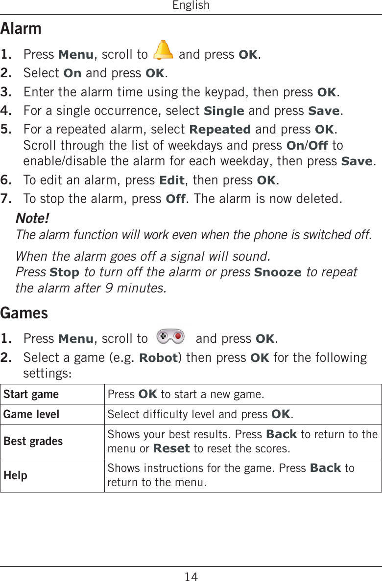 14EnglishAlarmPress Menu, scroll to   and press OK.Select On and press OK.Enter the alarm time using the keypad, then press OK.For a single occurrence, select Single and press Save.For a repeated alarm, select Repeated and press OK. Scroll through the list of weekdays and press On/Off to enable/disable the alarm for each weekday, then press Save.To edit an alarm, press Edit, then press OK.To stop the alarm, press Off. The alarm is now deleted.Note!The alarm function will work even when the phone is switched off.When the alarm goes off a signal will sound.  Press Stop to turn off the alarm or press Snooze to repeat the alarm after 9 minutes.GamesPress Menu, scroll to   and press OK.Select a game (e.g. Robot) then press OK for the following settings:Start game Press OK to start a new game.Game level Select difculty level and press OK.Best grades Shows your best results. Press Back to return to the menu or Reset to reset the scores.Help Shows instructions for the game. Press Back to return to the menu.1.2.3.4.5.6.7.1.2.
