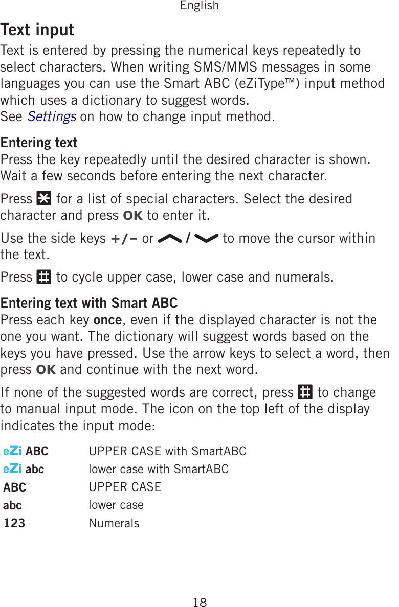18EnglishText inputText is entered by pressing the numerical keys repeatedly to select characters. When writing SMS/MMS messages in some languages you can use the Smart ABC (eZiType™) input method which uses a dictionary to suggest words. See Settings on how to change input method.Entering textPress the key repeatedly until the desired character is shown. Wait a few seconds before entering the next character.Press * for a list of special characters. Select the desired character and press OK to enter it.Use the side keys +/– or   /   to move the cursor within the text.Press # to cycle upper case, lower case and numerals.Entering text with Smart ABCPress each key once, even if the displayed character is not the one you want. The dictionary will suggest words based on the keys you have pressed. Use the arrow keys to select a word, then press OK and continue with the next word.If none of the suggested words are correct, press # to change to manual input mode. The icon on the top left of the display indicates the input mode:eZi ABC UPPER CASE with SmartABCeZi abc lower case with SmartABCABC UPPER CASEabc lower case123 Numerals 