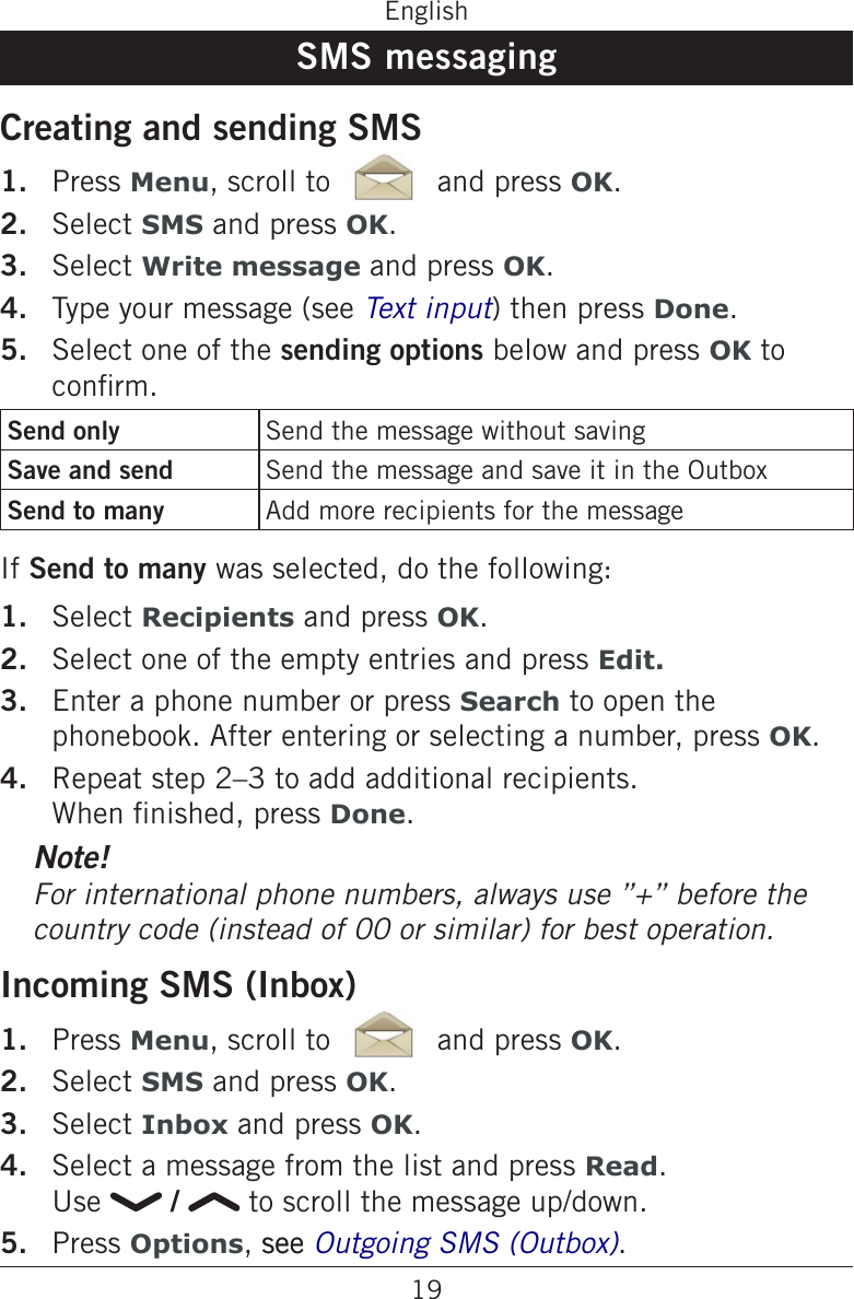 19EnglishSMS messagingCreating and sending SMSPress Menu, scroll to   and press OK.Select SMS and press OK.Select Write message and press OK.Type your message (see ) then press Done.Select one of the sending options below and press OK to conrm.Send only Send the message without savingSave and send Send the message and save it in the OutboxSend to many Add more recipients for the messageIf Send to many was selected, do the following:Select Recipients and press OK.Select one of the empty entries and press Edit.Enter a phone number or press Search to open the phonebook. After entering or selecting a number, press OK.Repeat step 2–3 to add additional recipients. When nished, press Done.Note!country code (instead of 00 or similar) for best operation.Incoming SMS (Inbox)Press Menu, scroll to   and press OK.Select SMS and press OK.Select Inbox and press OK.Select a message from the list and press Read.  Use   /   to scroll the message up/down.Press Options, seesee .1.2.3.4.5.1.2.3.4.1.2.3.4.5.