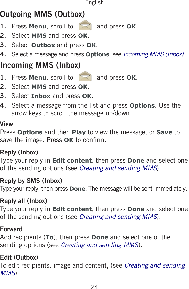 24EnglishOutgoing MMS (Outbox)Press Menu, scroll to   and press OK.Select MMS and press OK.Select Outbox and press OK.Select a message and press Options, see .Incoming MMS (Inbox)Press Menu, scroll to   and press OK.Select MMS and press OK.Select Inbox and press OK.Select a message from the list and press Options. Use the arrow keys to scroll the message up/down.ViewPress Options and then Play to view the message, or Save to save the image. Press OK to conrm.Reply (Inbox)Type your reply in Edit content, then press Done and select one of the sending options (see Creating and sending MMS).Reply by SMS (Inbox)Type your reply, then press Done. The message will be sent immediately.Reply all (Inbox)Type your reply in Edit content, then press Done and select one of the sending options (see Creating and sending MMS).ForwardAdd recipients (To), then press Done and select one of the sending options (see Creating and sending MMS).Edit (Outbox)To edit recipients, image and content, (see Creating and sending MMS).1.2.3.4.1.2.3.4.