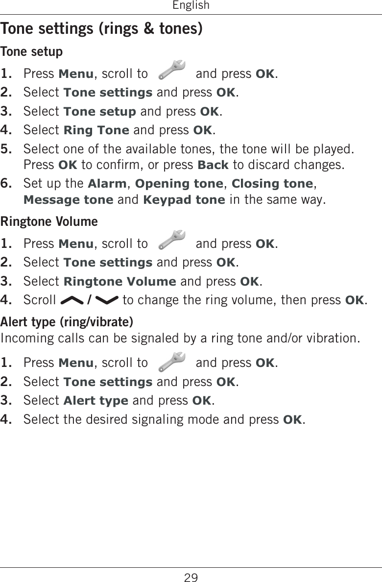 29EnglishTone settings (rings &amp; tones)Tone setupPress Menu, scroll to   and press OK.Select Tone settings and press OK.Select Tone setup and press OK.Select Ring Tone and press OK.Select one of the available tones, the tone will be played. Press OK to conrm, or press Back to discard changes.Set up the Alarm, Opening tone, Closing tone,  Message tone and Keypad tone in the same way.Ringtone VolumePress Menu, scroll to   and press OK.Select Tone settings and press OK.Select Ringtone Volume and press OK.Scroll   /   to change the ring volume, then press OK.Alert type (ring/vibrate)Incoming calls can be signaled by a ring tone and/or vibration.Press Menu, scroll to   and press OK.Select Tone settings and press OK.Select Alert type and press OK.Select the desired signaling mode and press OK.1.2.3.4.5.6.1.2.3.4.1.2.3.4.