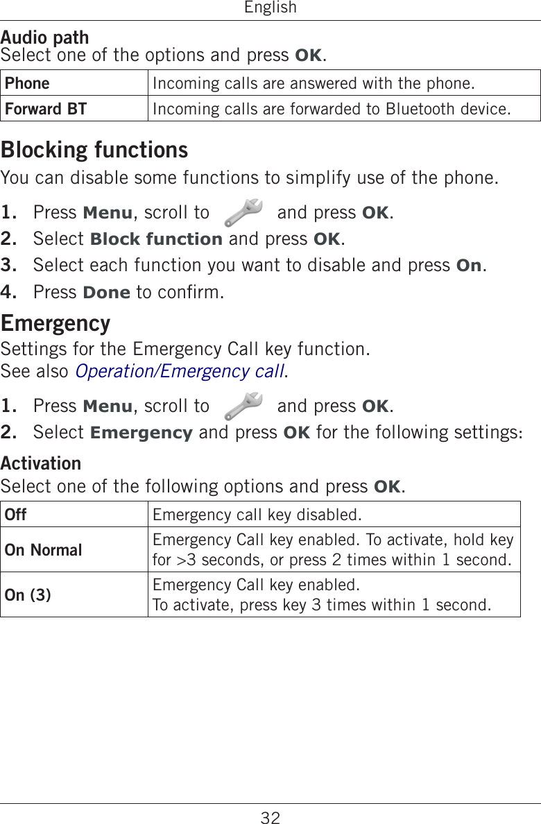 32EnglishAudio pathSelect one of the options and press OK.Phone Incoming calls are answered with the phone.Forward BT Incoming calls are forwarded to Bluetooth device.Blocking functionsYou can disable some functions to simplify use of the phone.Press Menu, scroll to   and press OK.Select Block function and press OK.Select each function you want to disable and press On.Press Done to conrm.EmergencySettings for the Emergency Call key function.  See also Operation/Emergency call. Press Menu, scroll to   and press OK.Select Emergency and press OK for the following settings:ActivationSelect one of the following options and press OK.Off Emergency call key disabled.On Normal Emergency Call key enabled. To activate, hold key for &gt;3 seconds, or press 2 times within 1 second. On (3) Emergency Call key enabled.To activate, press key 3 times within 1 second.1.2.3.4.1.2.