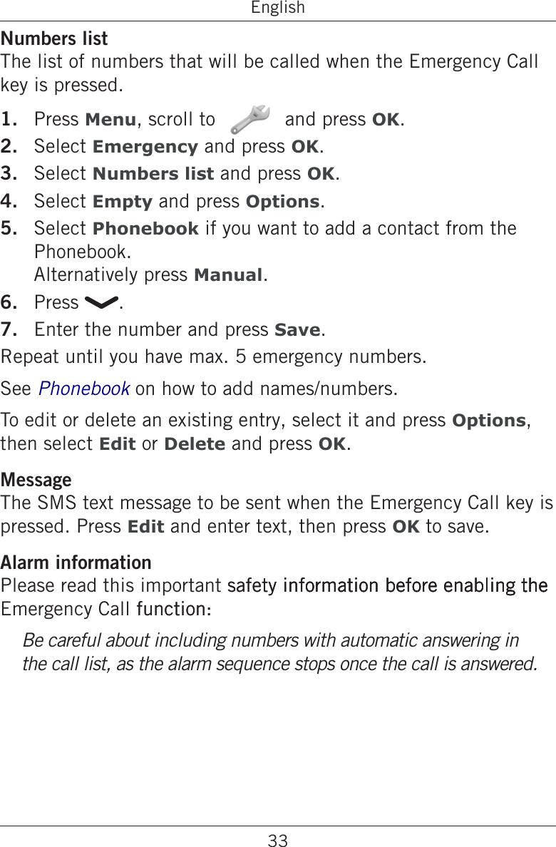 33EnglishNumbers listThe list of numbers that will be called when the Emergency Call key is pressed.Press Menu, scroll to   and press OK.Select Emergency and press OK.Select Numbers list and press OK.Select Empty and press Options.Select Phonebook if you want to add a contact from the Phonebook. Alternatively press Manual.Press  .Enter the number and press Save.Repeat until you have max. 5 emergency numbers.See Phonebook on how to add names/numbers.To edit or delete an existing entry, select it and press Options, then select Edit or Delete and press OK.MessageThe SMS text message to be sent when the Emergency Call key is pressed. Press Edit and enter text, then press OK to save.Alarm informationPlease read this important safety information before enabling thesafety information before enabling theinformation before enabling thethe Emergency Call function: function:Be careful about including numbers with automatic answering in the call list, as the alarm sequence stops once the call is answered.1.2.3.4.5.6.7.