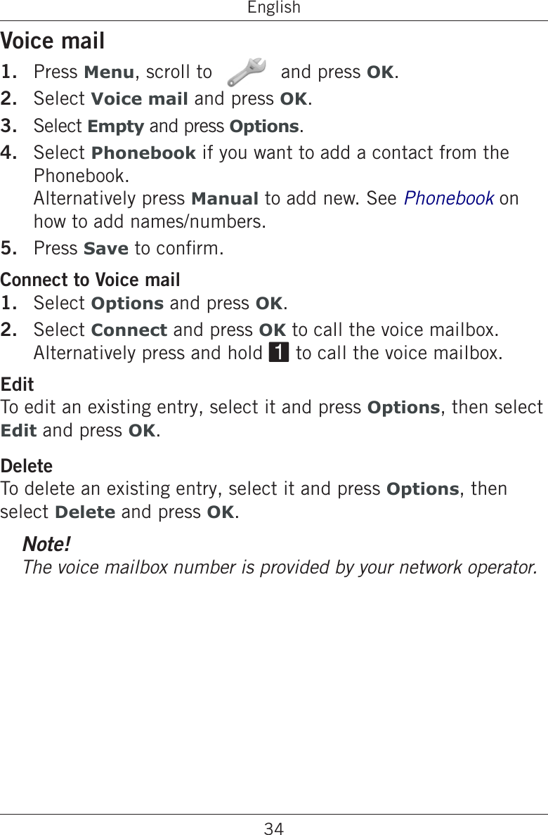 34EnglishVoice mailPress Menu, scroll to   and press OK.Select Voice mail and press OK.Select Empty and press Options.Select Phonebook if you want to add a contact from the Phonebook.  Alternatively press Manual to add new. See Phonebook on how to add names/numbers.Press Save to conrm.Connect to Voice mailSelect Options and press OK.Select Connect and press OK to call the voice mailbox. Alternatively press and hold 1 to call the voice mailbox.EditTo edit an existing entry, select it and press Options, then select Edit and press OK.DeleteTo delete an existing entry, select it and press Options, then select Delete and press OK.Note!1.2.3.4.5.1.2.