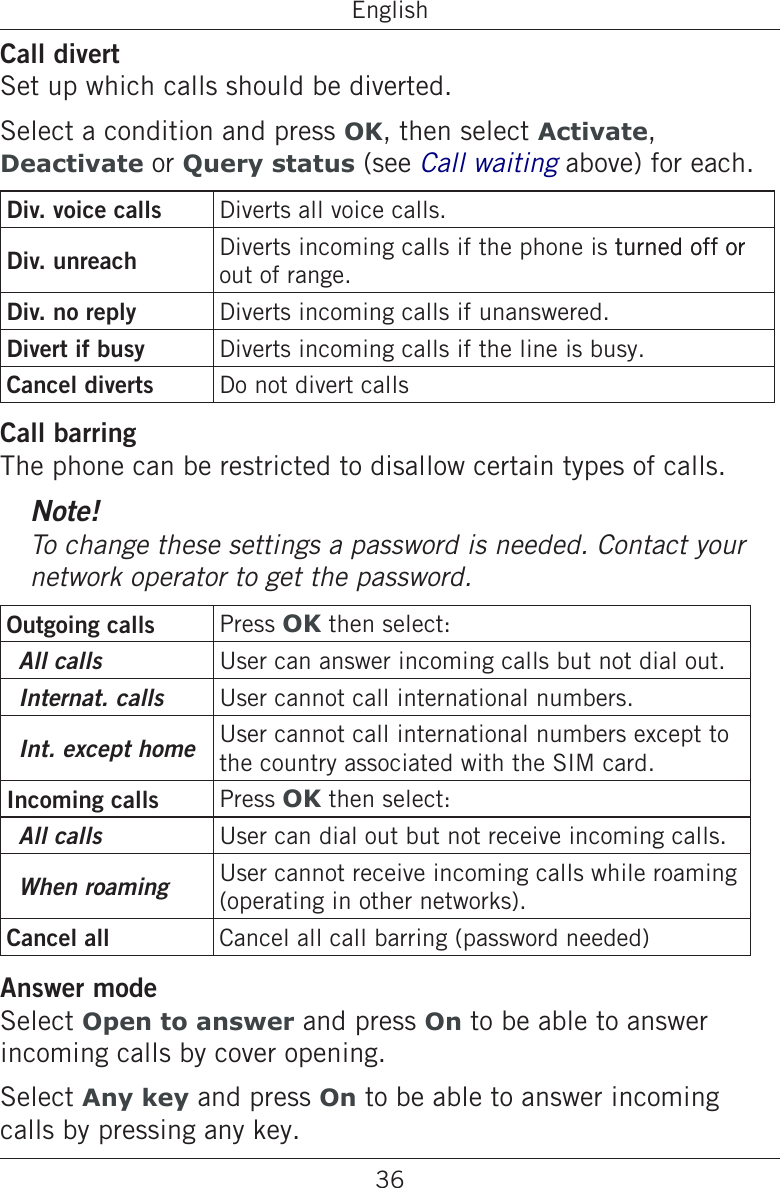 36EnglishCall divertSet up which calls should be diverted.Select a condition and press OK, then select Activate, Deactivate or Query status (see Call waiting above) for each.Div. voice calls Diverts all voice calls.Div. unreach  Diverts incoming calls if the phone is turned off orturned off or out of range.Div. no reply Diverts incoming calls if unanswered. Divert if busy  Diverts incoming calls if the line is busy.Cancel diverts Do not divert callsCall barringThe phone can be restricted to disallow certain types of calls.Note!To change these settings a password is needed. Contact your network operator to get the password.Outgoing calls Press OK then select:All calls User can answer incoming calls but not dial out.Internat. calls User cannot call international numbers.Int. except home User cannot call international numbers except to the country associated with the SIM card.Incoming calls Press OK then select:All calls User can dial out but not receive incoming calls.When roaming User cannot receive incoming calls while roaming (operating in other networks).Cancel all Cancel all call barring (password needed)Answer modeSelect Open to answer and press On to be able to answer incoming calls by cover opening.Select Any key and press On to be able to answer incoming calls by pressing any key.